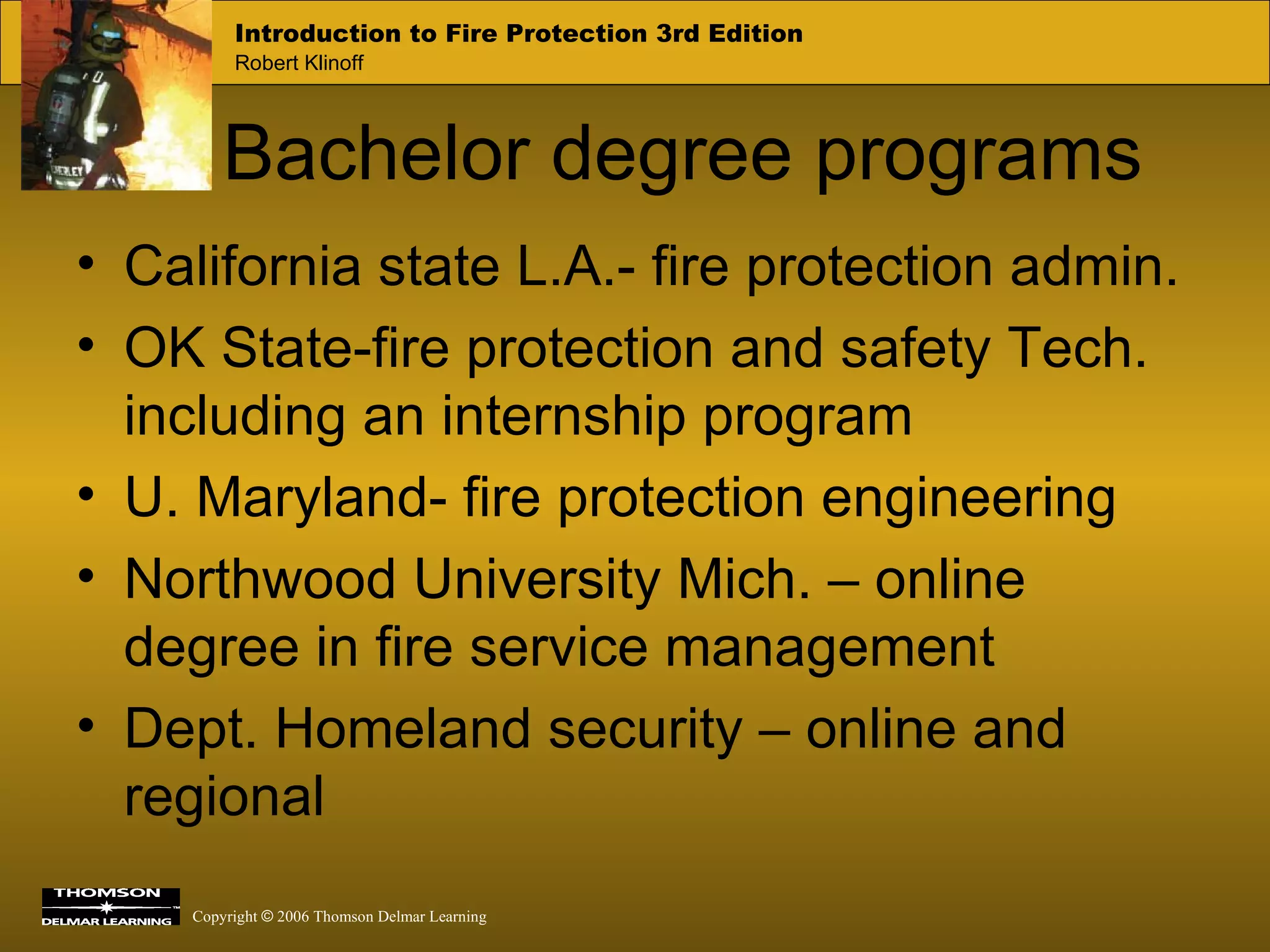 Bachelor degree programs California state L.A.- fire protection admin. OK State-fire protection and safety Tech. including an internship program U. Maryland- fire protection engineering Northwood University Mich. – online degree in fire service management Dept. Homeland security – online and regional 