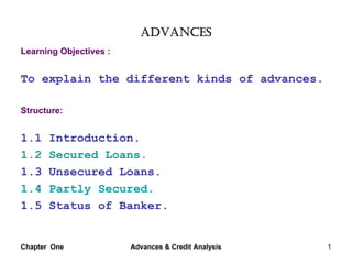 ADVANCES
Learning Objectives :


To explain the different kinds of advances.

Structure:


1.1    Introduction.
1.2    Secured Loans.
1.3    Unsecured Loans.
1.4    Partly Secured.
1.5    Status of Banker.


Chapter One             Advances & Credit Analysis   1
 