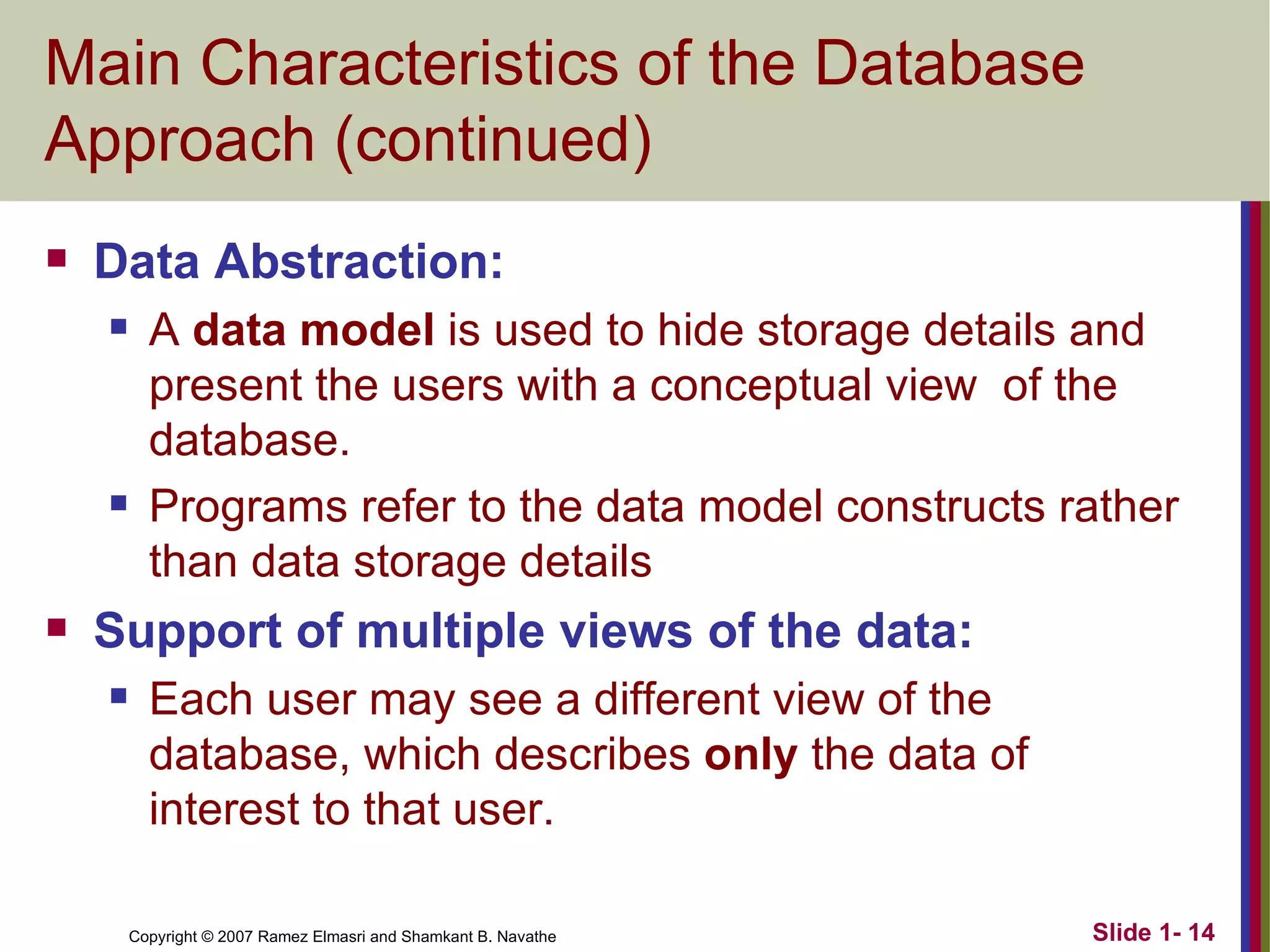 Main Characteristics of the Database Approach (continued) Data Abstraction:  A  data model  is used to hide storage details and present the users with a conceptual view  of the database. Programs refer to the data model constructs rather than data storage details Support of multiple views of the data: Each user may see a different view of the database, which describes  only  the data of interest to that user. 