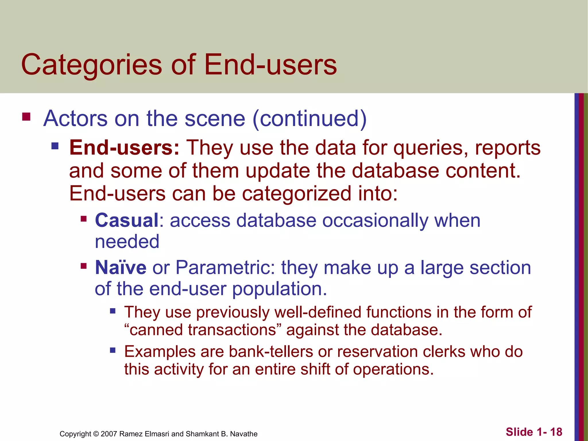 Categories of End-users Actors on the scene (continued) End-users:  They use the data for queries, reports and some of them update the database content. End-users can be categorized into: Casual : access database occasionally when needed Naïve  or Parametric: they make up a large section of the end-user population. They use previously well-defined functions in the form of  “canned transactions” against the database. Examples are bank-tellers or reservation clerks who do this activity for an entire shift of operations. 
