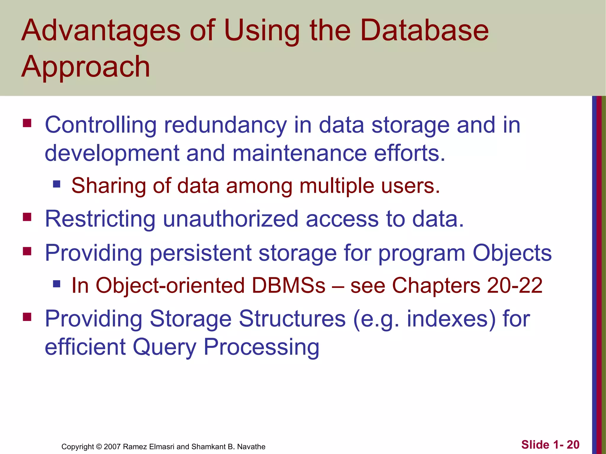 Advantages of Using the Database Approach Controlling redundancy in data storage and in development and maintenance efforts. Sharing of data among multiple users. Restricting unauthorized access to data. Providing persistent storage for program Objects In Object-oriented DBMSs – see Chapters 20-22 Providing Storage Structures (e.g. indexes) for efficient Query Processing 