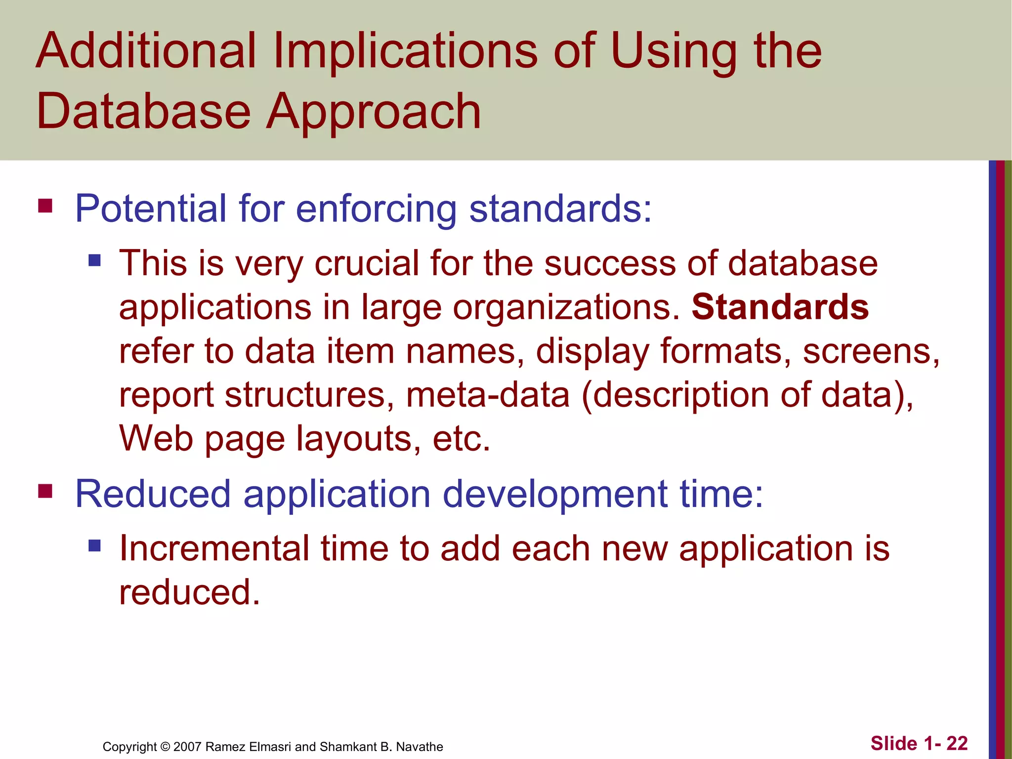 Additional Implications of Using the Database Approach Potential for enforcing standards: This is very crucial for the success of database applications in large organizations.  Standards  refer to data item names, display formats, screens, report structures, meta-data (description of data), Web page layouts, etc. Reduced application development time: Incremental time to add each new application is reduced. 