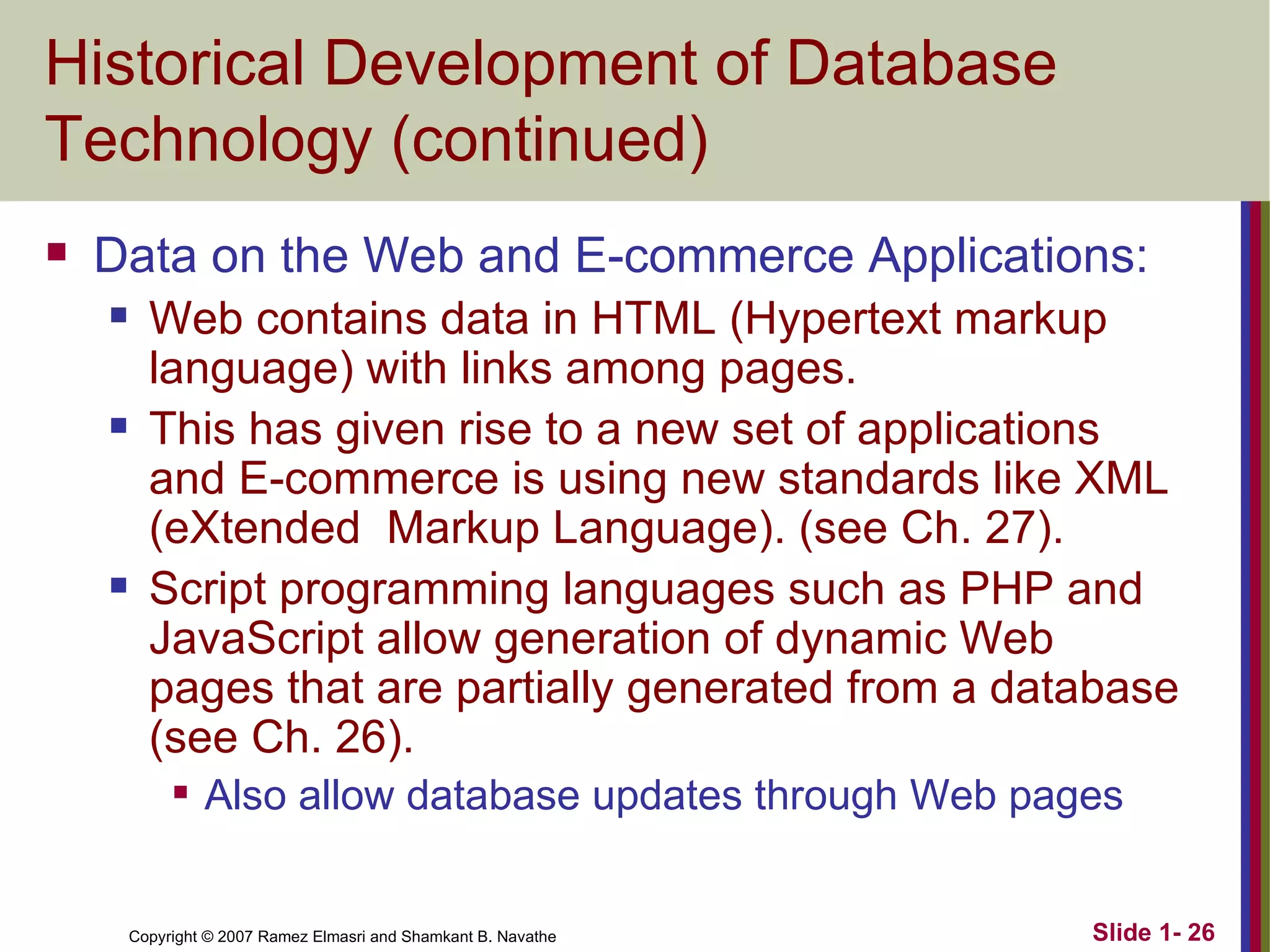 Historical Development of Database Technology (continued) Data on the Web and E-commerce Applications: Web contains data in HTML (Hypertext markup language) with links among pages. This has given rise to a new set of applications and E-commerce is using new standards like XML (eXtended  Markup Language). (see Ch. 27). Script programming languages such as PHP and JavaScript allow generation of dynamic Web pages that are partially generated from a database (see Ch. 26). Also allow database updates through Web pages 