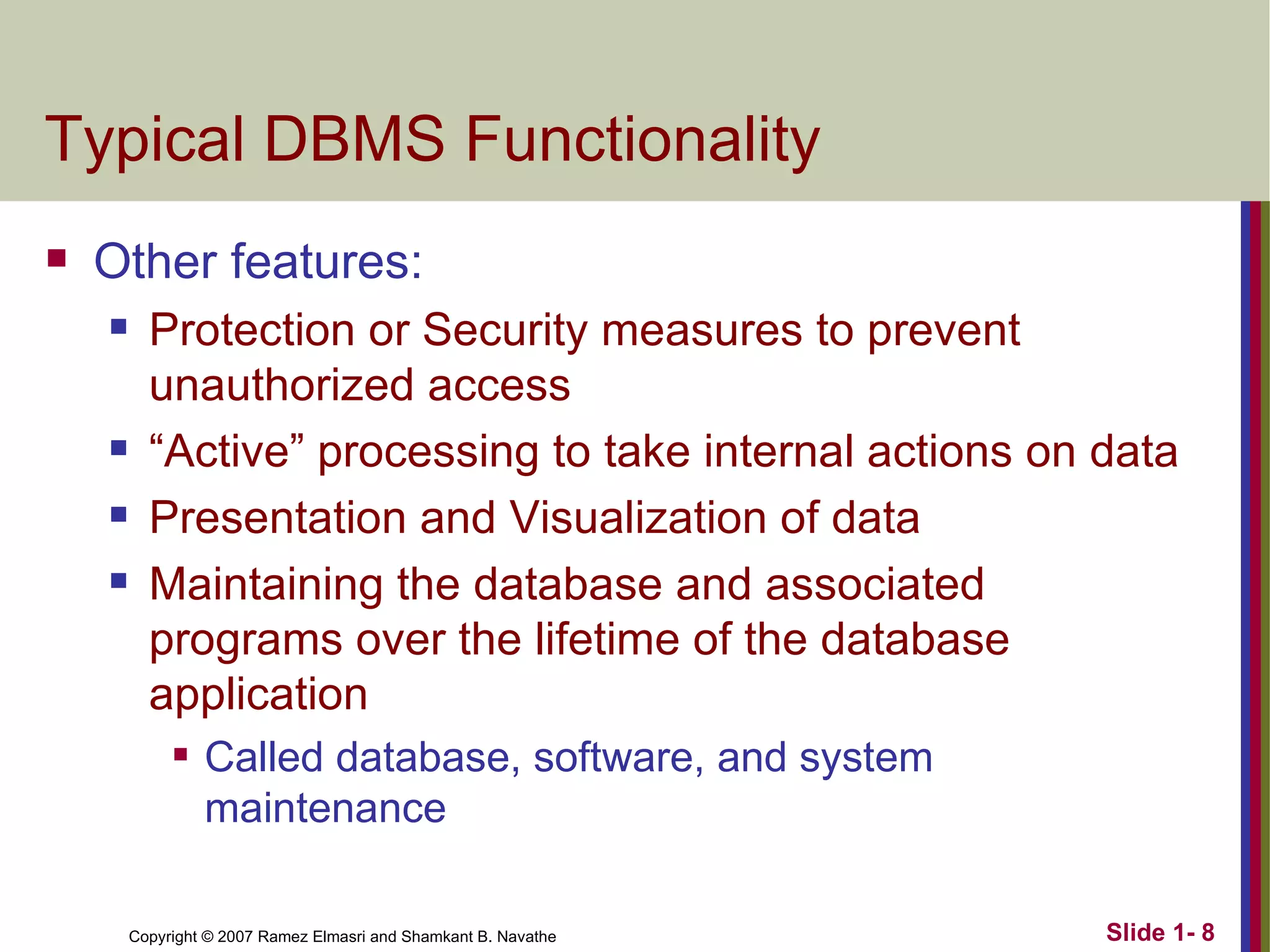 Typical DBMS Functionality Other features: Protection or Security measures to prevent unauthorized access “ Active” processing to take internal actions on data Presentation and Visualization of data Maintaining the database and associated programs over the lifetime of the database application Called database, software, and system maintenance 