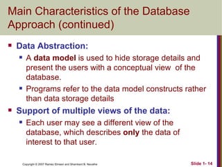 Main Characteristics of the Database Approach (continued) Data Abstraction:  A  data model  is used to hide storage details and present the users with a conceptual view  of the database. Programs refer to the data model constructs rather than data storage details Support of multiple views of the data: Each user may see a different view of the database, which describes  only  the data of interest to that user. 
