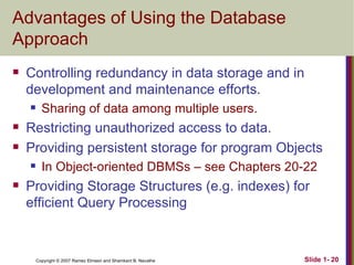 Advantages of Using the Database Approach Controlling redundancy in data storage and in development and maintenance efforts. Sharing of data among multiple users. Restricting unauthorized access to data. Providing persistent storage for program Objects In Object-oriented DBMSs – see Chapters 20-22 Providing Storage Structures (e.g. indexes) for efficient Query Processing 