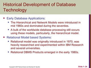 Historical Development of Database Technology Early Database Applications: The Hierarchical and Network Models were introduced in mid 1960s and dominated during the seventies. A bulk of the worldwide database processing still occurs using these models, particularly, the hierarchical model. Relational Model based Systems: Relational model was originally introduced in 1970, was heavily researched and experimented within IBM Research and several universities. Relational DBMS Products emerged in the early 1980s. 