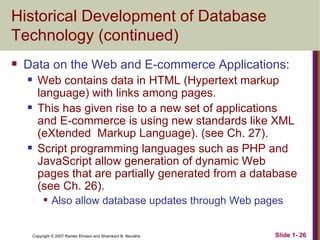 Historical Development of Database Technology (continued) Data on the Web and E-commerce Applications: Web contains data in HTML (Hypertext markup language) with links among pages. This has given rise to a new set of applications and E-commerce is using new standards like XML (eXtended  Markup Language). (see Ch. 27). Script programming languages such as PHP and JavaScript allow generation of dynamic Web pages that are partially generated from a database (see Ch. 26). Also allow database updates through Web pages 