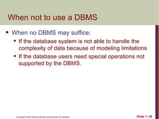 When not to use a DBMS When no DBMS may suffice: If the database system is not able to handle the complexity of data because of modeling limitations If the database users need special operations not supported by the DBMS. 