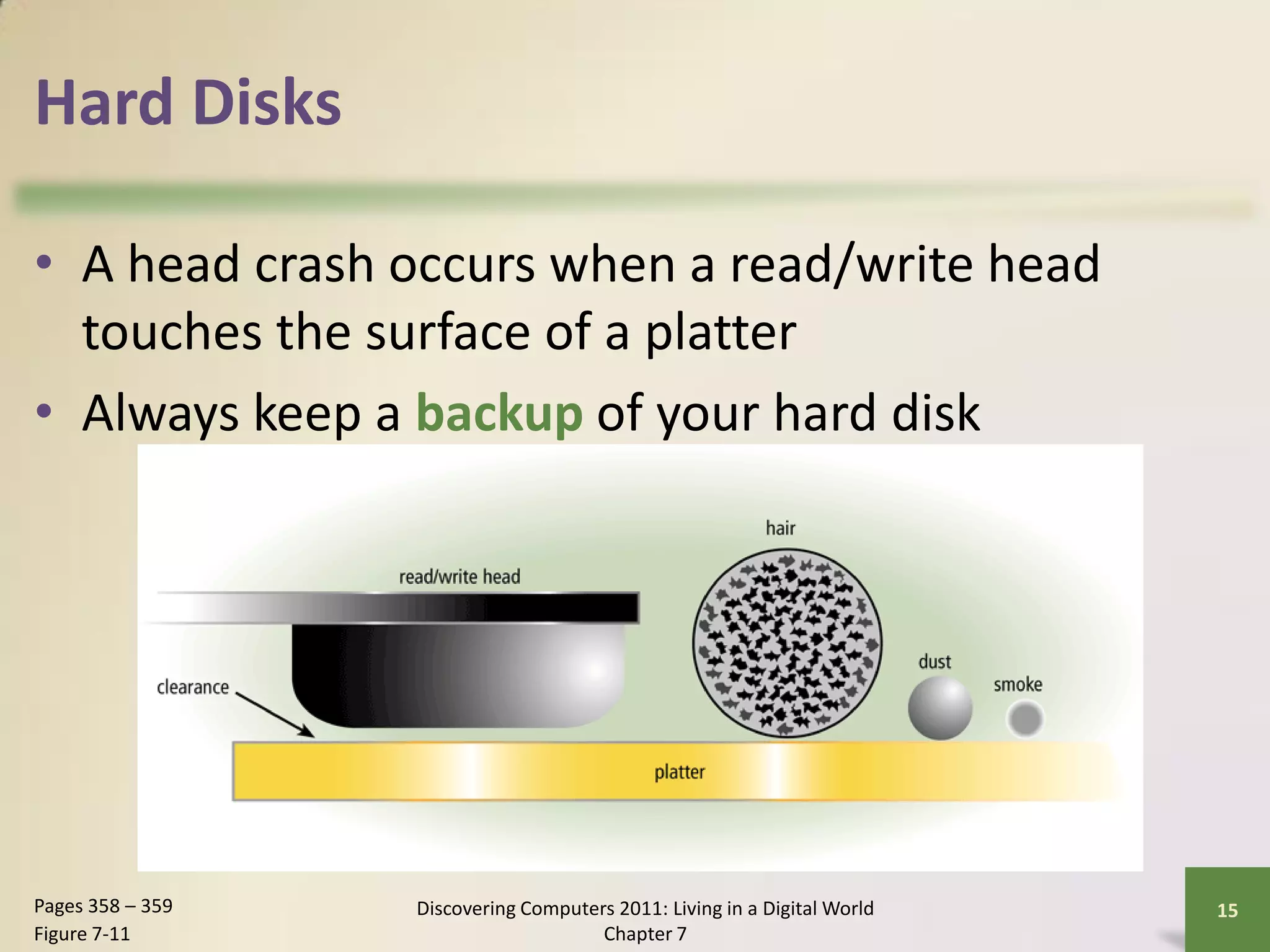Hard Disks

• A head crash occurs when a read/write head
  touches the surface of a platter
• Always keep a backup of your hard disk




Pages 358 – 359   Discovering Computers 2011: Living in a Digital World   15
Figure 7-11                           Chapter 7
 