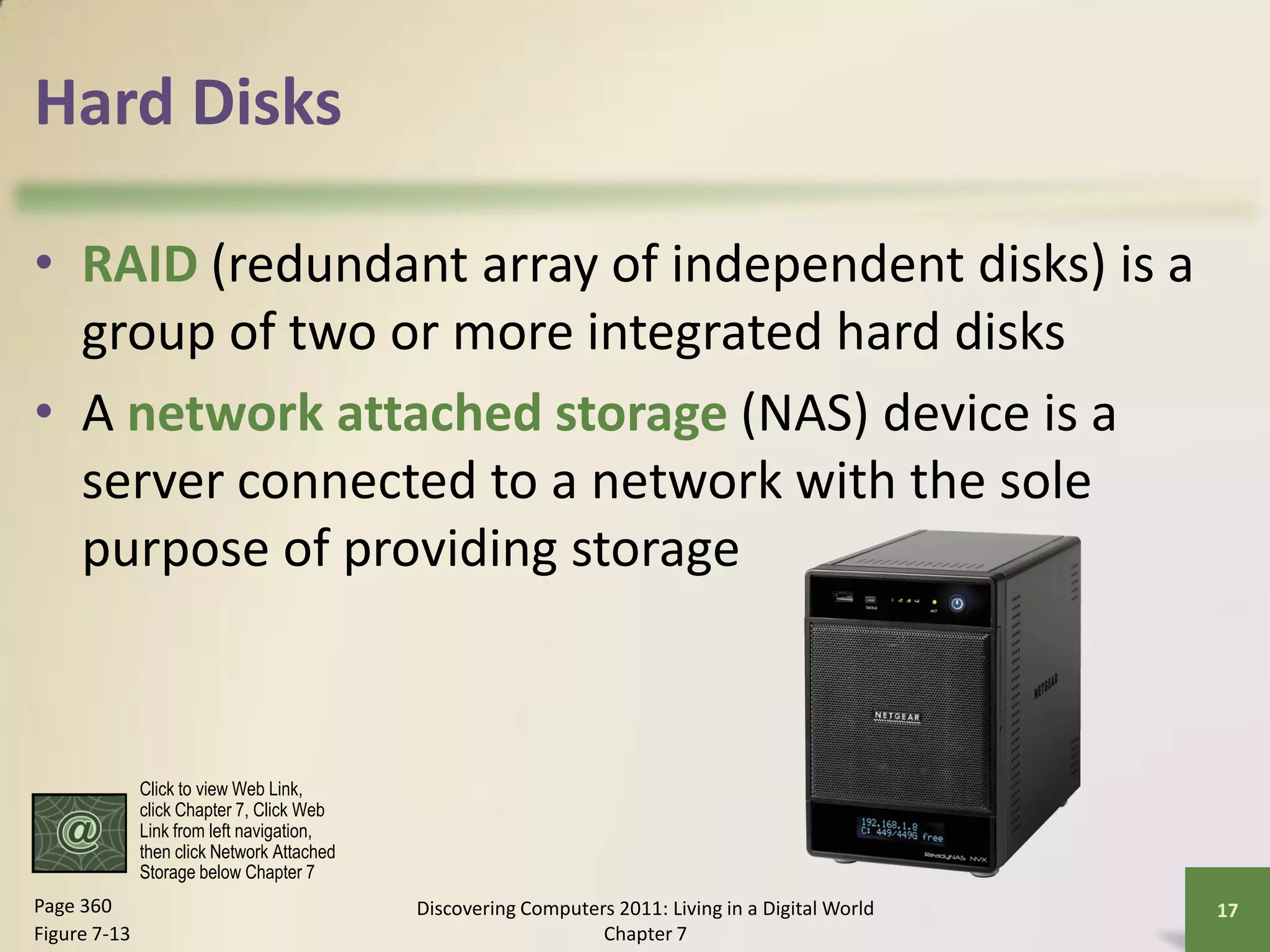 Hard Disks

• RAID (redundant array of independent disks) is a
  group of two or more integrated hard disks
• A network attached storage (NAS) device is a
  server connected to a network with the sole
  purpose of providing storage



              Click to view Web Link,
              click Chapter 7, Click Web
              Link from left navigation,
              then click Network Attached
              Storage below Chapter 7
Page 360                                    Discovering Computers 2011: Living in a Digital World   17
Figure 7-13                                                     Chapter 7
 
