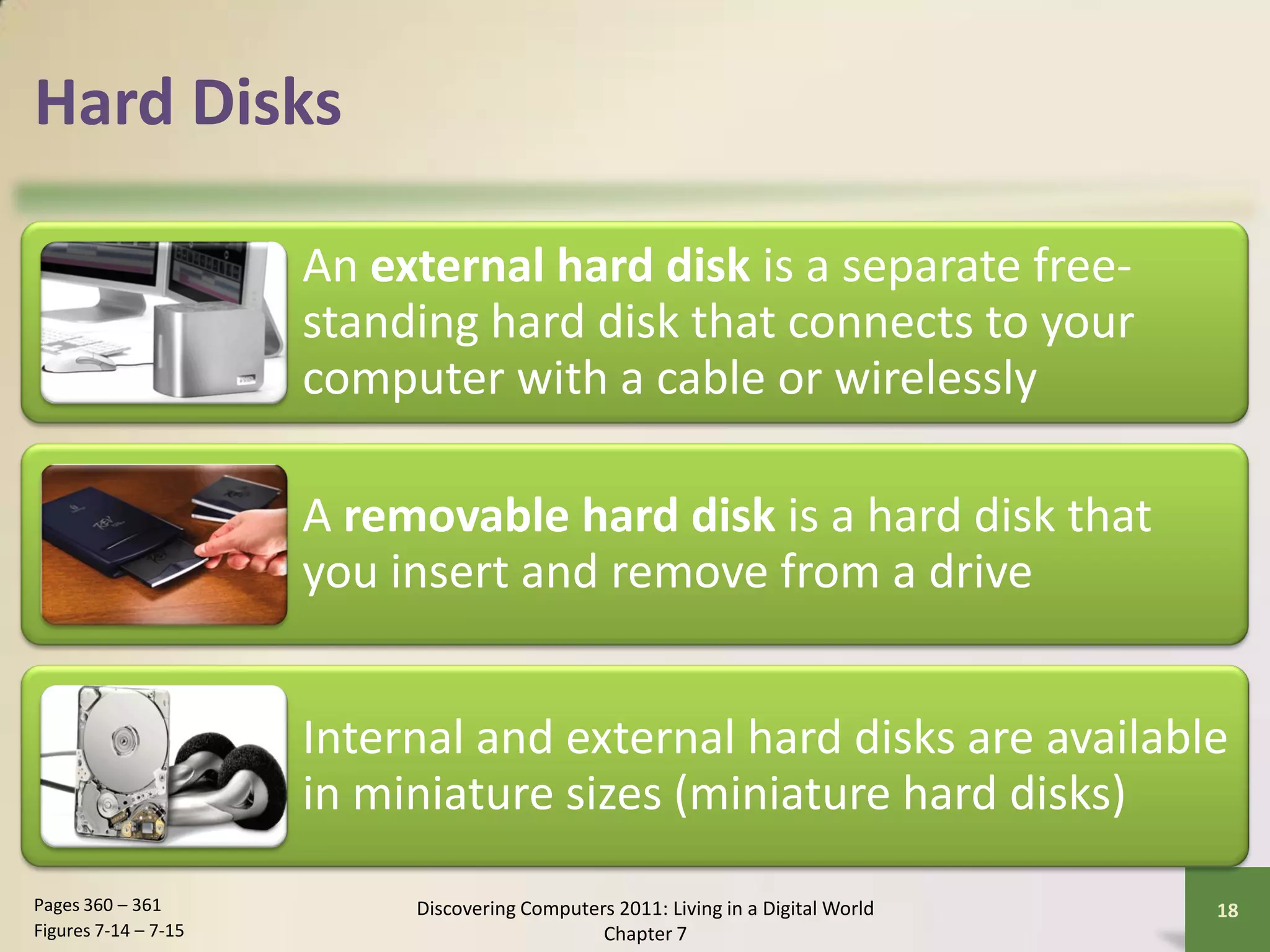 Hard Disks

                      An external hard disk is a separate free-
                      standing hard disk that connects to your
                      computer with a cable or wirelessly

                      A removable hard disk is a hard disk that
                      you insert and remove from a drive


                      Internal and external hard disks are available
                      in miniature sizes (miniature hard disks)
Pages 360 – 361            Discovering Computers 2011: Living in a Digital World   18
Figures 7-14 – 7-15                            Chapter 7
 