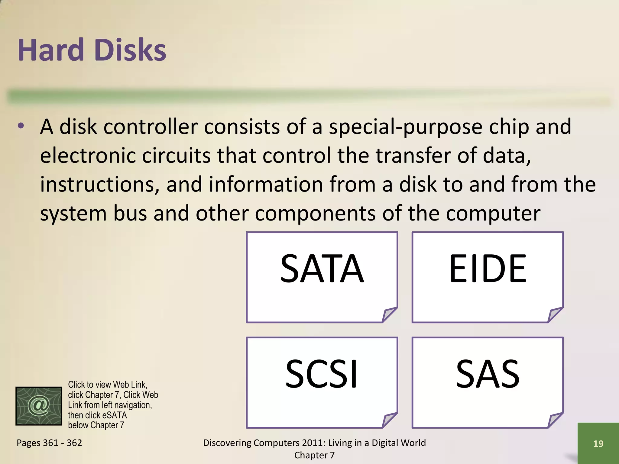 Hard Disks

• A disk controller consists of a special-purpose chip and
  electronic circuits that control the transfer of data,
  instructions, and information from a disk to and from the
  system bus and other components of the computer

                                                          SATA                                  EIDE

           Click to view Web Link,
           click Chapter 7, Click Web
           Link from left navigation,
                                                           SCSI                                 SAS
           then click eSATA
           below Chapter 7
Pages 361 - 362                         Discovering Computers 2011: Living in a Digital World          19
                                                            Chapter 7
 