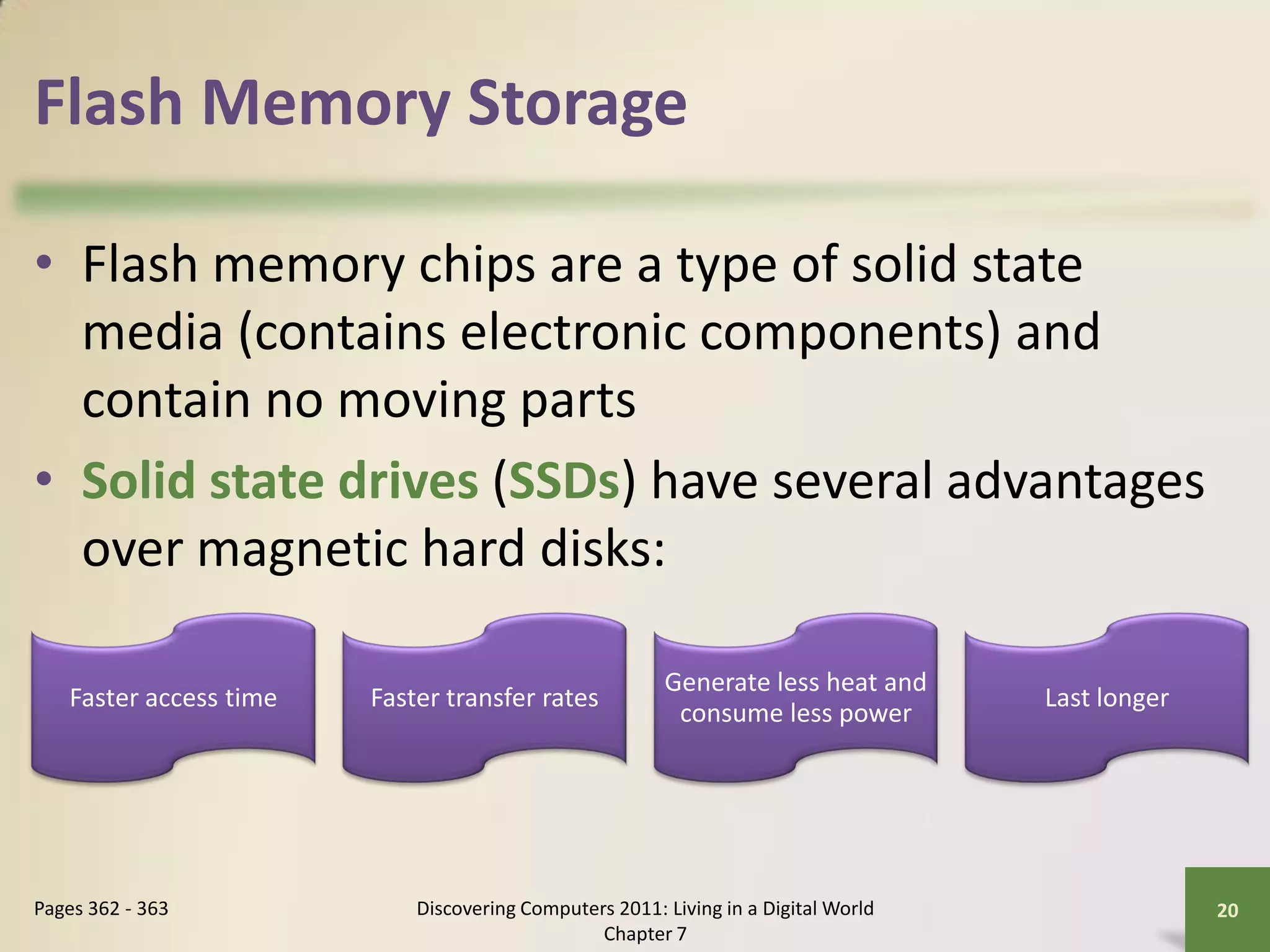 Flash Memory Storage

• Flash memory chips are a type of solid state
  media (contains electronic components) and
  contain no moving parts
• Solid state drives (SSDs) have several advantages
  over magnetic hard disks:

                                                        Generate less heat and
   Faster access time   Faster transfer rates                                       Last longer
                                                         consume less power




Pages 362 - 363             Discovering Computers 2011: Living in a Digital World                 20
                                                Chapter 7
 
