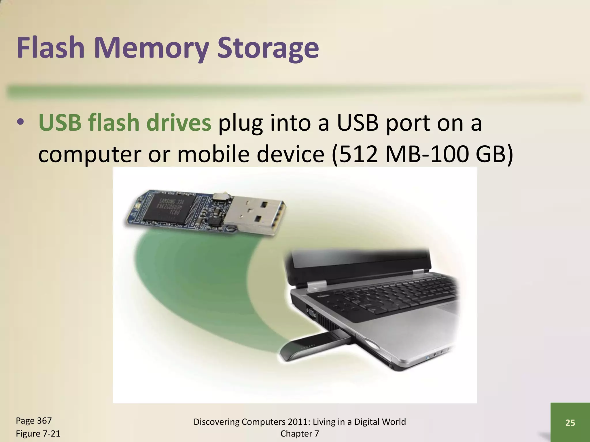 Flash Memory Storage

• USB flash drives plug into a USB port on a
  computer or mobile device (512 MB-100 GB)




Page 367       Discovering Computers 2011: Living in a Digital World   25
Figure 7-21                        Chapter 7
 
