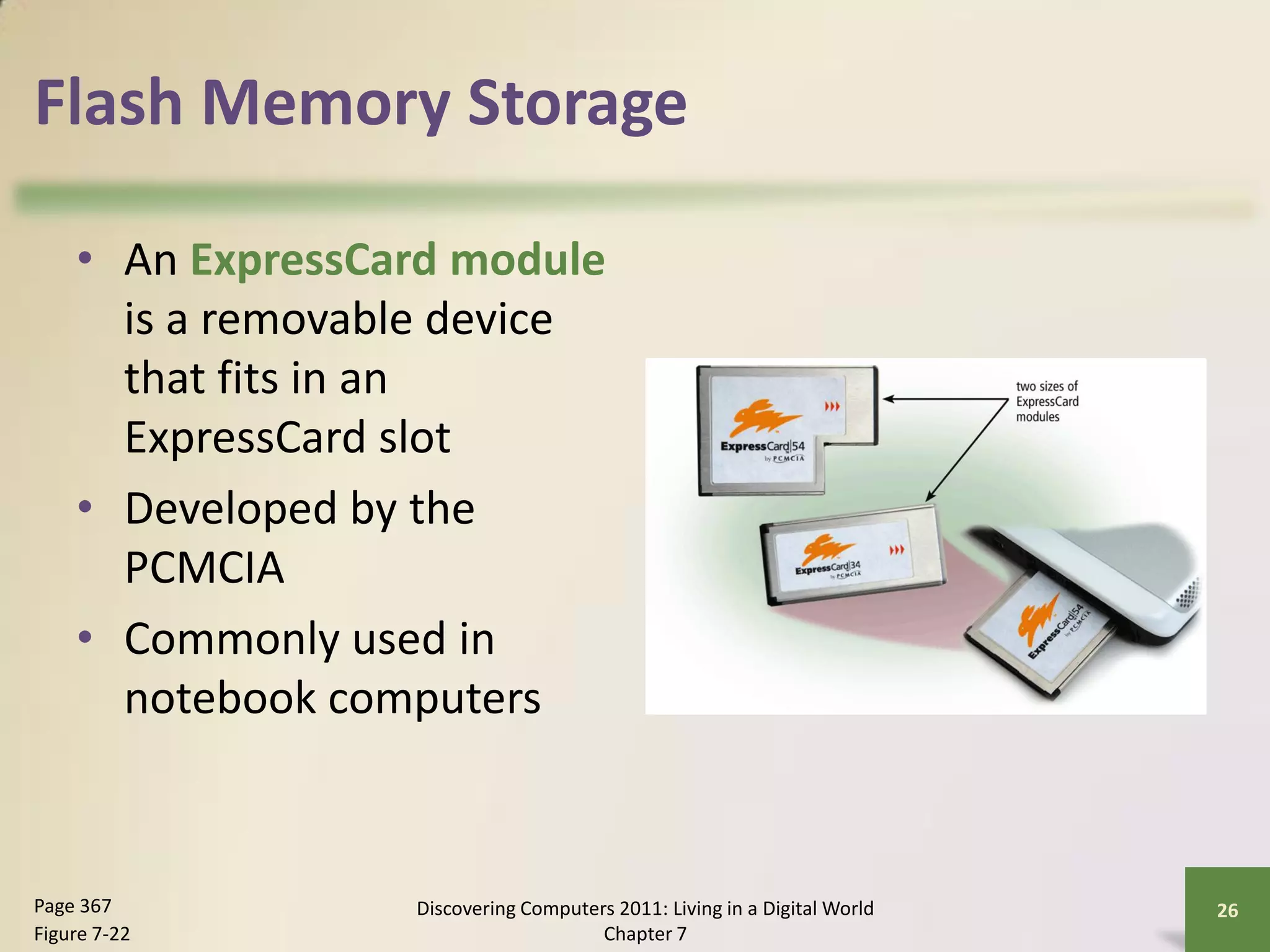 Flash Memory Storage

    • An ExpressCard module
      is a removable device
      that fits in an
      ExpressCard slot
    • Developed by the
      PCMCIA
    • Commonly used in
      notebook computers



Page 367          Discovering Computers 2011: Living in a Digital World   26
Figure 7-22                           Chapter 7
 