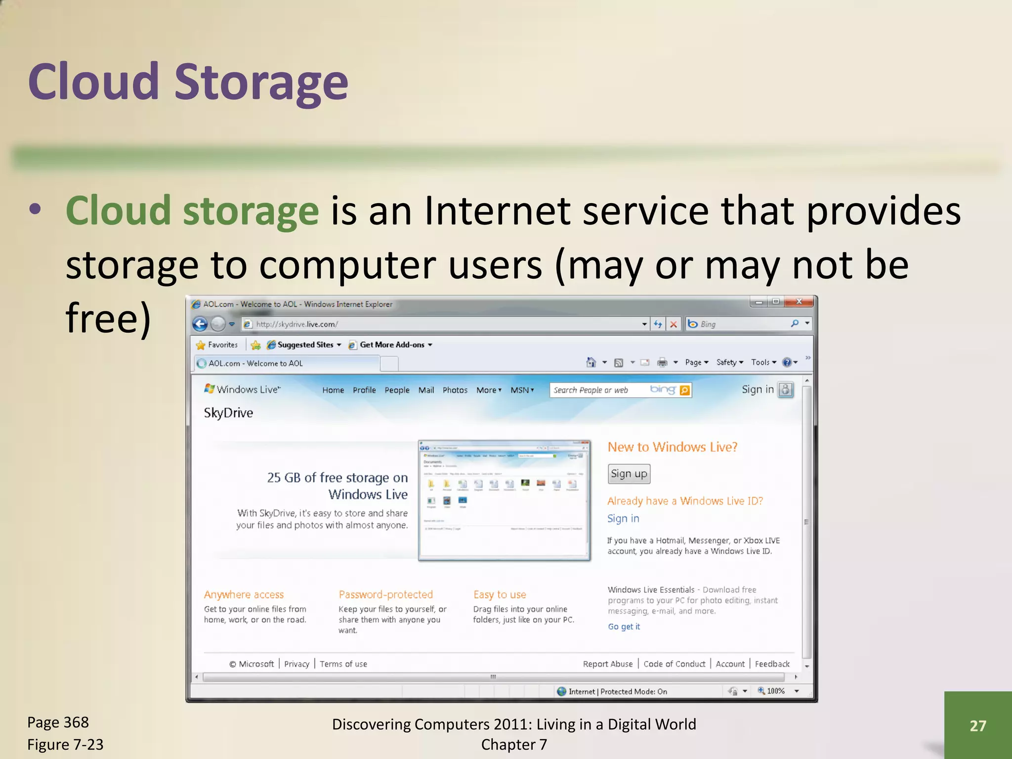 Cloud Storage

• Cloud storage is an Internet service that provides
  storage to computer users (may or may not be
  free)




Page 368        Discovering Computers 2011: Living in a Digital World   27
Figure 7-23                         Chapter 7
 