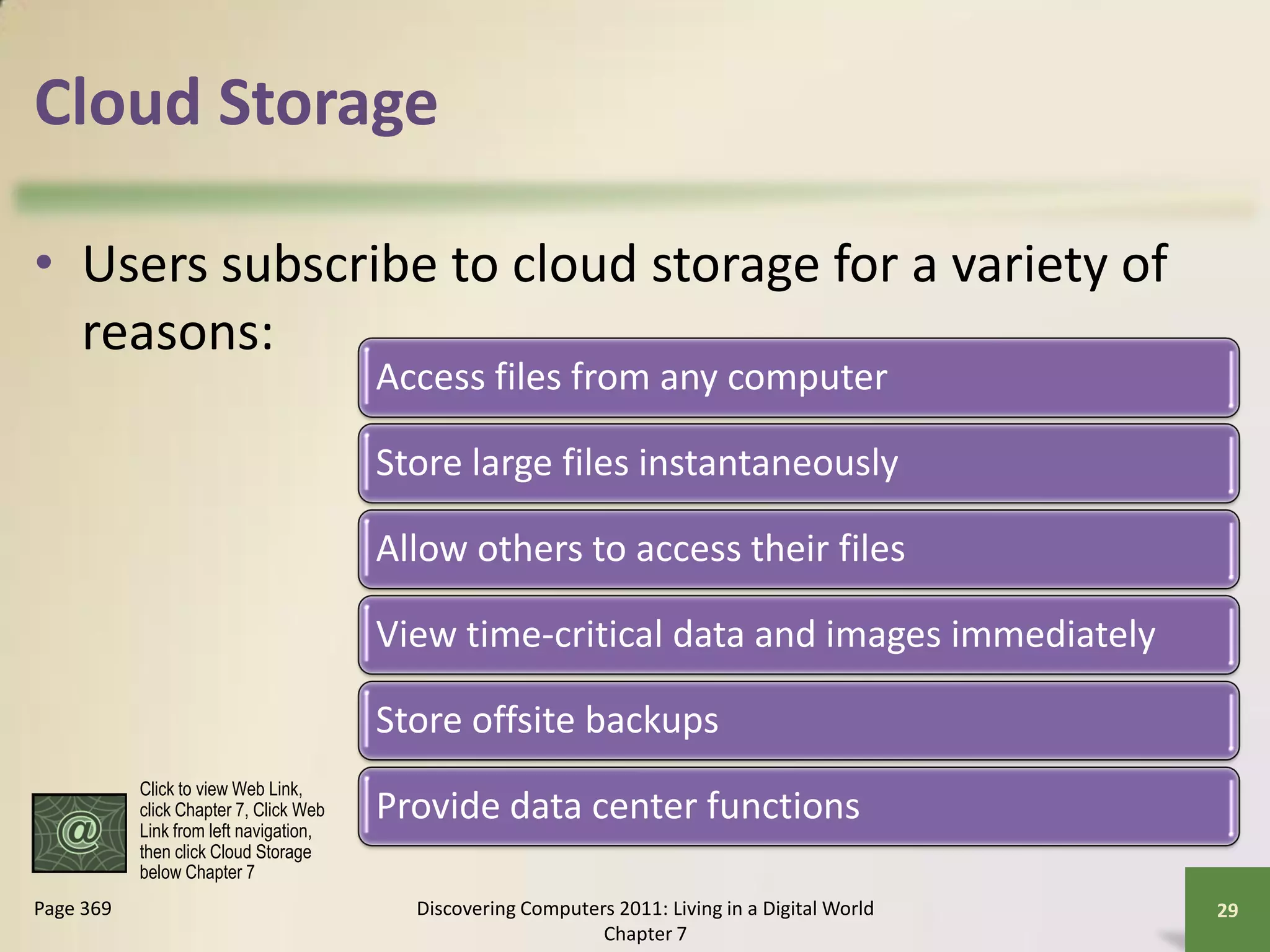 Cloud Storage

• Users subscribe to cloud storage for a variety of
  reasons:
                                        Access files from any computer

                                        Store large files instantaneously

                                        Allow others to access their files

                                        View time-critical data and images immediately

                                        Store offsite backups
           Click to view Web Link,
           click Chapter 7, Click Web
           Link from left navigation,
                                        Provide data center functions
           then click Cloud Storage
           below Chapter 7
Page 369                                  Discovering Computers 2011: Living in a Digital World   29
                                                              Chapter 7
 