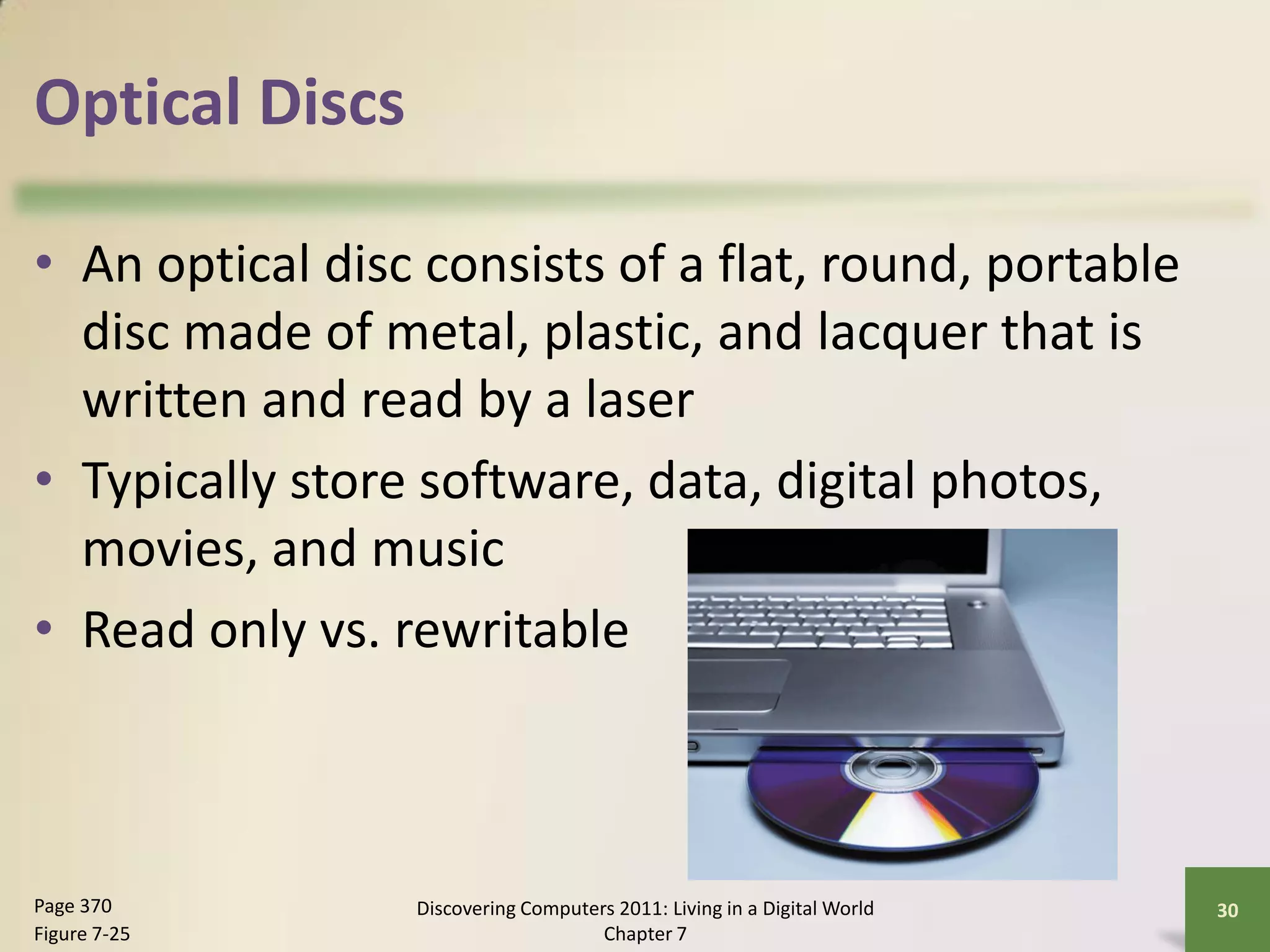Optical Discs

• An optical disc consists of a flat, round, portable
  disc made of metal, plastic, and lacquer that is
  written and read by a laser
• Typically store software, data, digital photos,
  movies, and music
• Read only vs. rewritable



Page 370         Discovering Computers 2011: Living in a Digital World   30
Figure 7-25                          Chapter 7
 