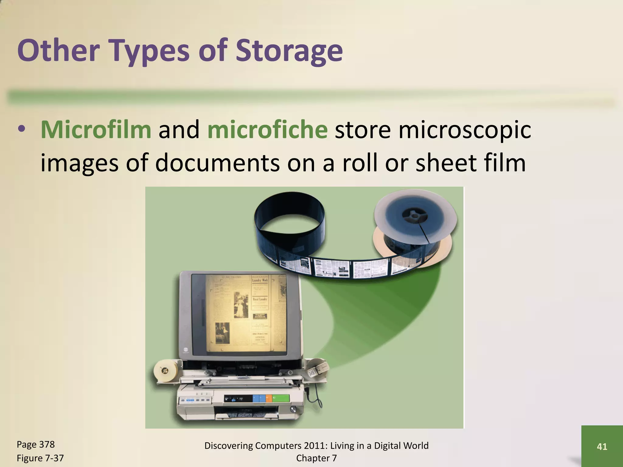 Other Types of Storage

• Microfilm and microfiche store microscopic
  images of documents on a roll or sheet film




Page 378        Discovering Computers 2011: Living in a Digital World   41
Figure 7-37                         Chapter 7
 