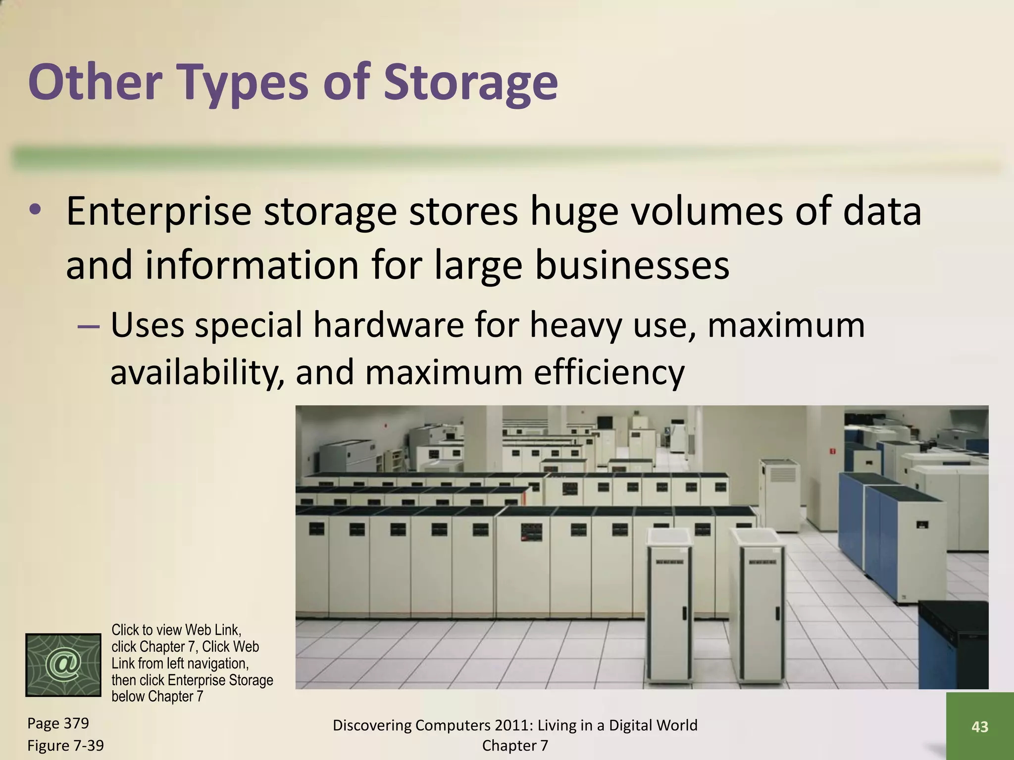 Other Types of Storage

• Enterprise storage stores huge volumes of data
  and information for large businesses
       – Uses special hardware for heavy use, maximum
         availability, and maximum efficiency




              Click to view Web Link,
              click Chapter 7, Click Web
              Link from left navigation,
              then click Enterprise Storage
              below Chapter 7
Page 379                                      Discovering Computers 2011: Living in a Digital World   43
Figure 7-39                                                       Chapter 7
 