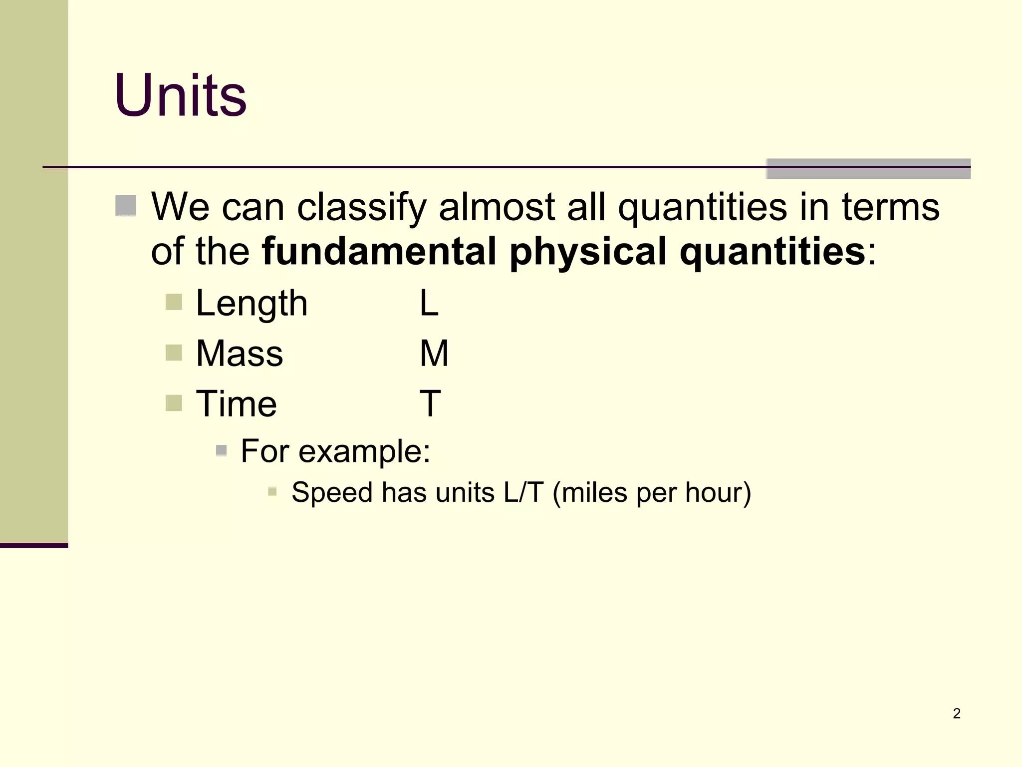 Units We can classify almost all quantities in terms of the  fundamental physical quantities : Length L Mass M Time T For example: Speed has units L/T (miles per hour) 