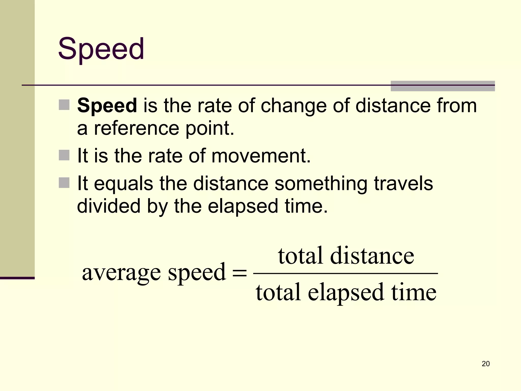Speed Speed  is the rate of change of distance from a reference point. It is the rate of movement. It equals the distance something travels divided by the elapsed time. 
