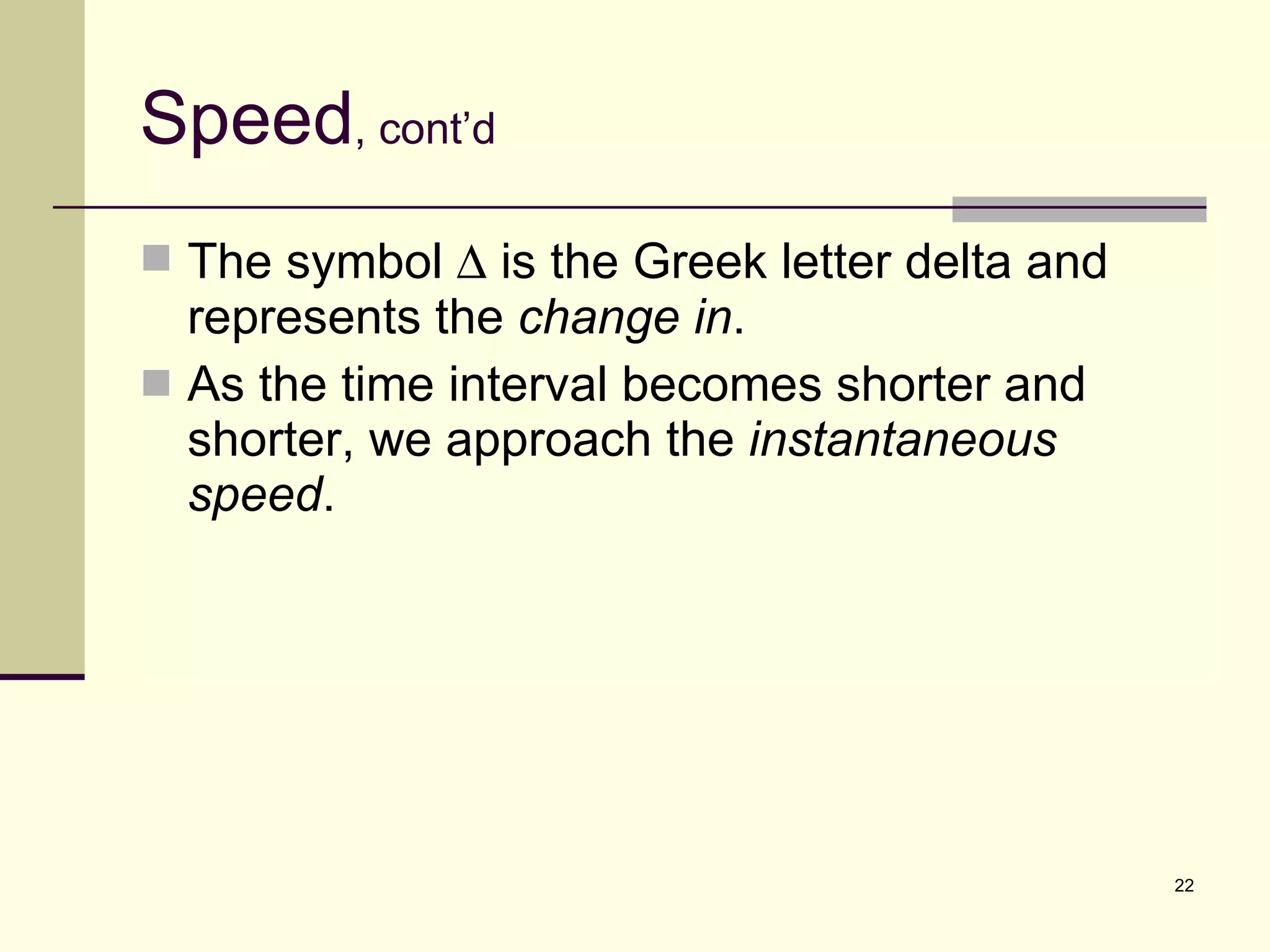 Speed , cont’d The symbol    is the Greek letter delta and represents the  change in . As the time interval becomes shorter and shorter, we approach the  instantaneous speed . 