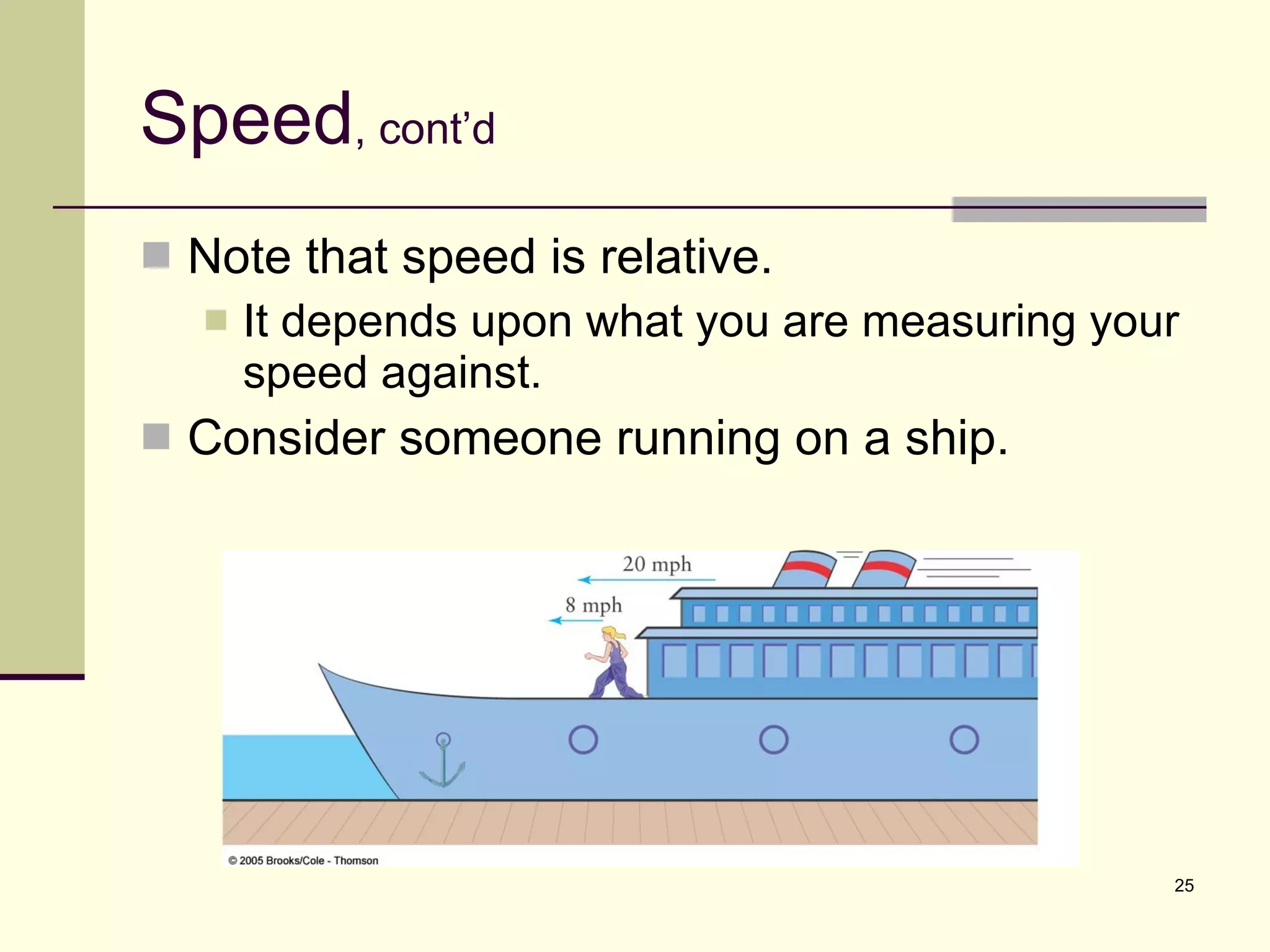 Speed , cont’d Note that speed is relative. It depends upon what you are measuring your speed against. Consider someone running on a ship. 