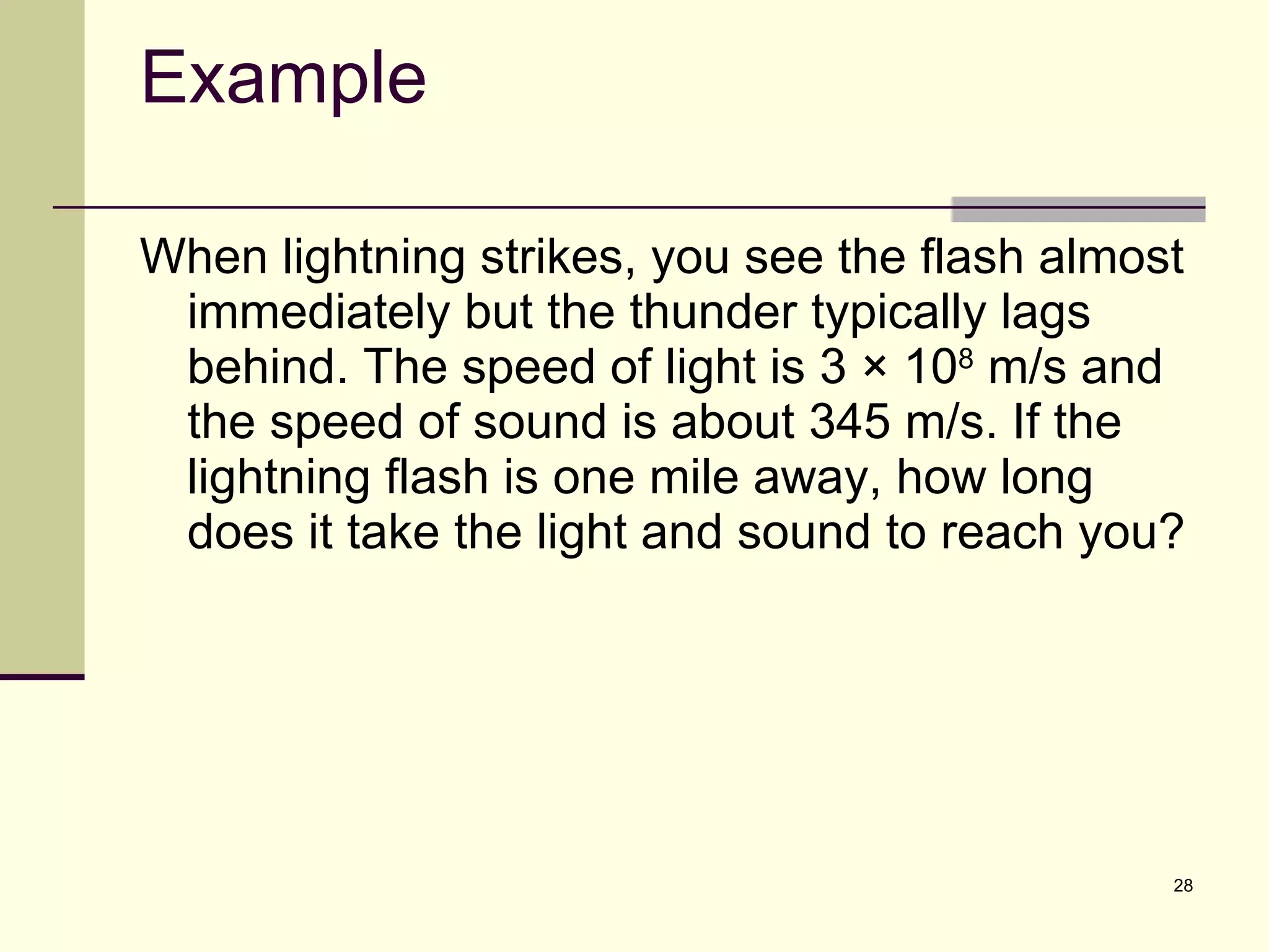 Example When lightning strikes, you see the flash almost immediately but the thunder typically lags behind. The speed of light is 3 × 10 8  m/s and the speed of sound is about 345 m/s. If the lightning flash is one mile away, how long does it take the light and sound to reach you? 