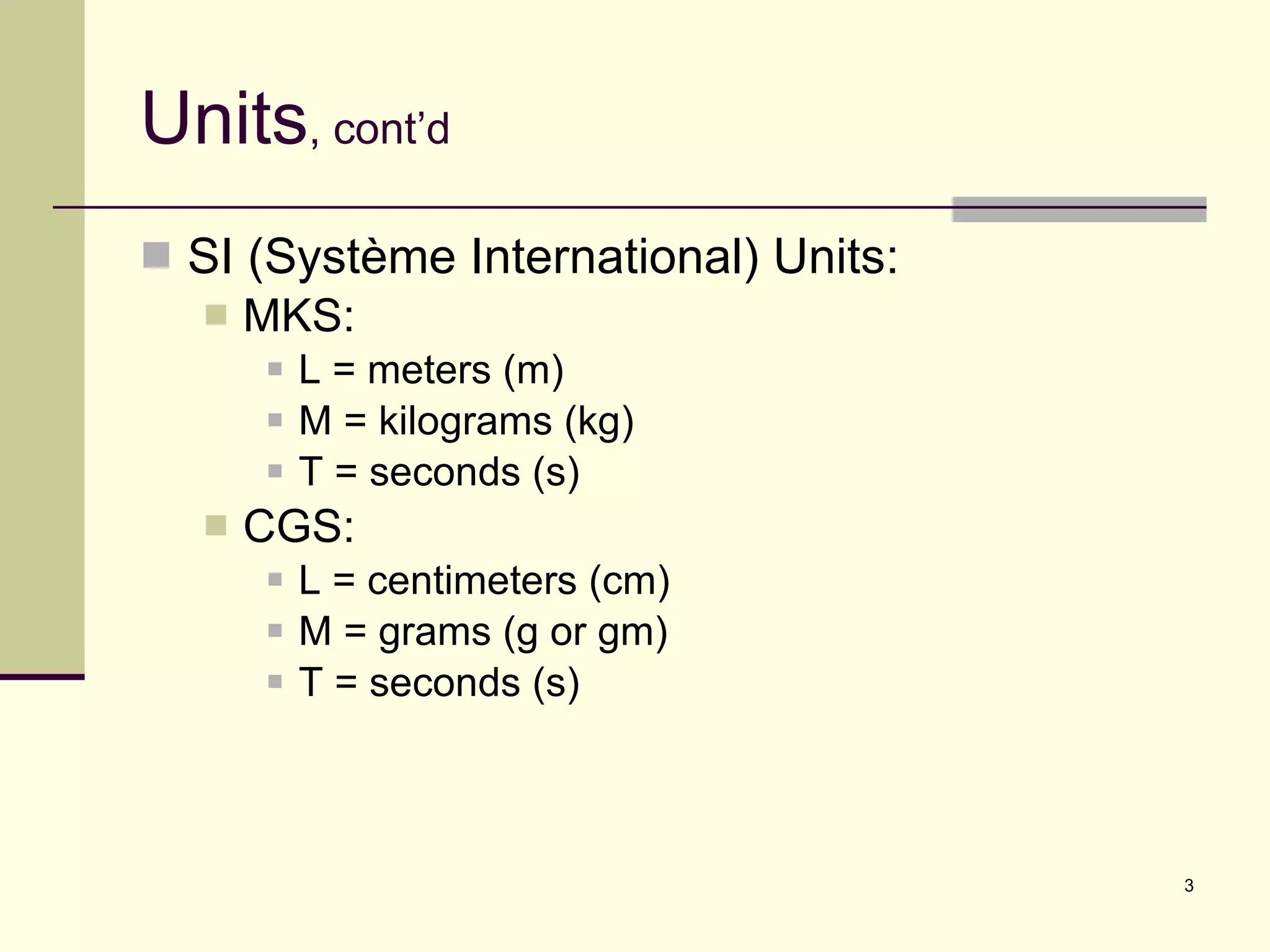 Units , cont’d SI (Système International) Units: MKS:  L = meters (m) M = kilograms (kg) T = seconds (s) CGS: L = centimeters (cm) M = grams (g or gm) T = seconds (s) 