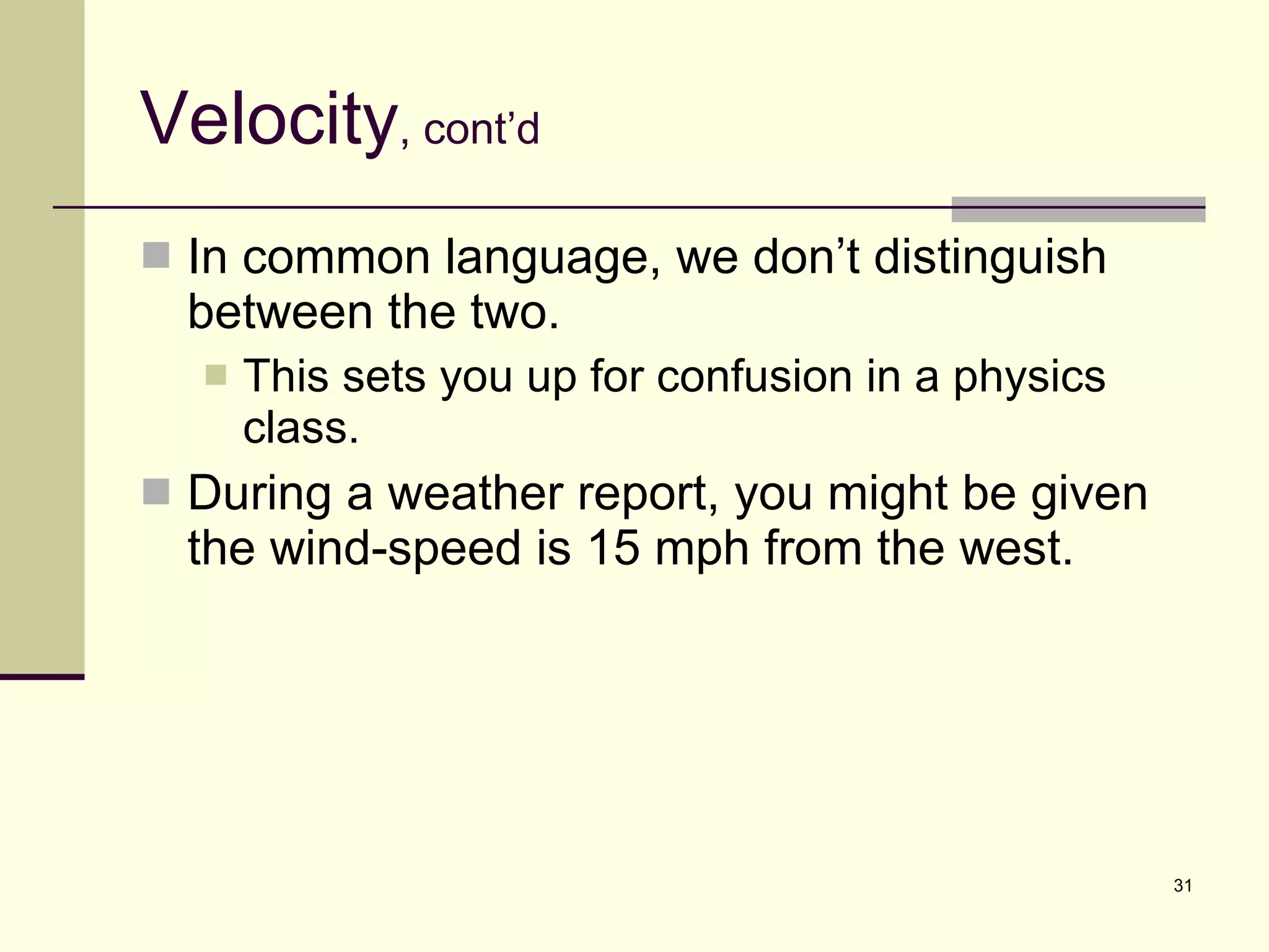 Velocity , cont’d In common language, we don’t distinguish between the two. This sets you up for confusion in a physics class. During a weather report, you might be given the wind-speed is 15 mph from the west. 