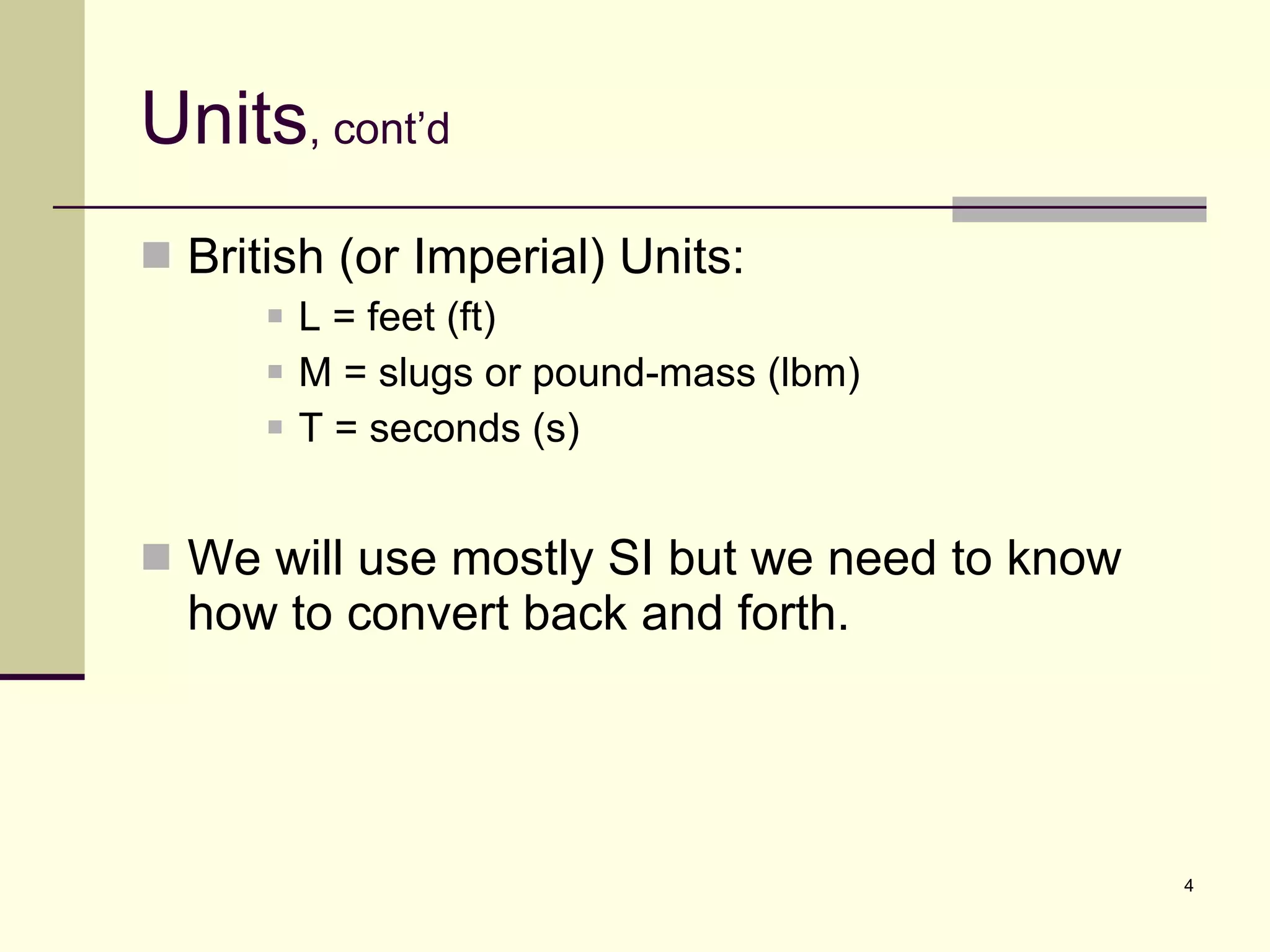 Units , cont’d British (or Imperial) Units: L = feet (ft) M = slugs or pound-mass (lbm) T = seconds (s) We will use mostly SI but we need to know how to convert back and forth. 