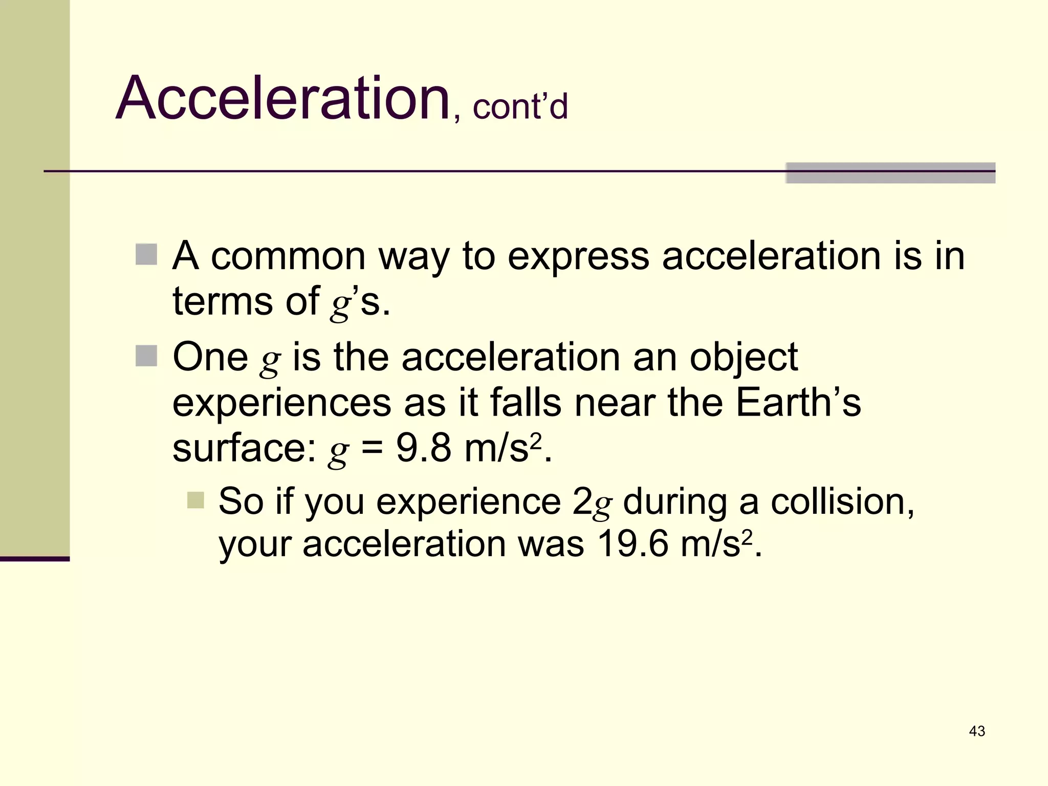 Acceleration , cont’d A common way to express acceleration is in terms of  g ’s. One  g  is the acceleration an object experiences as it falls near the Earth’s surface:  g  = 9.8 m/s 2 . So if you experience 2 g  during a collision, your acceleration was 19.6 m/s 2 . 