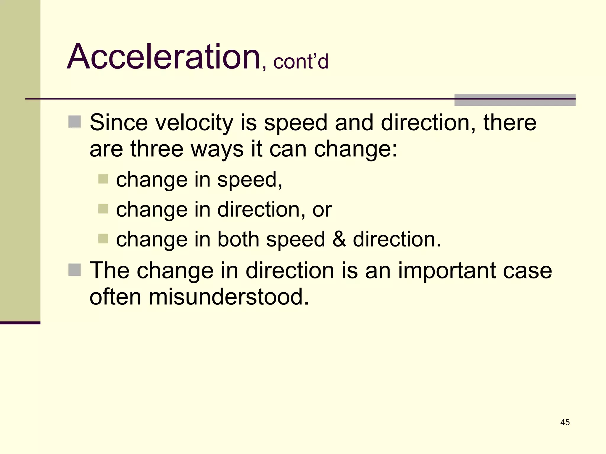 Acceleration , cont’d Since velocity is speed and direction, there are three ways it can change: change in speed, change in direction, or change in both speed & direction. The change in direction is an important case often misunderstood. 