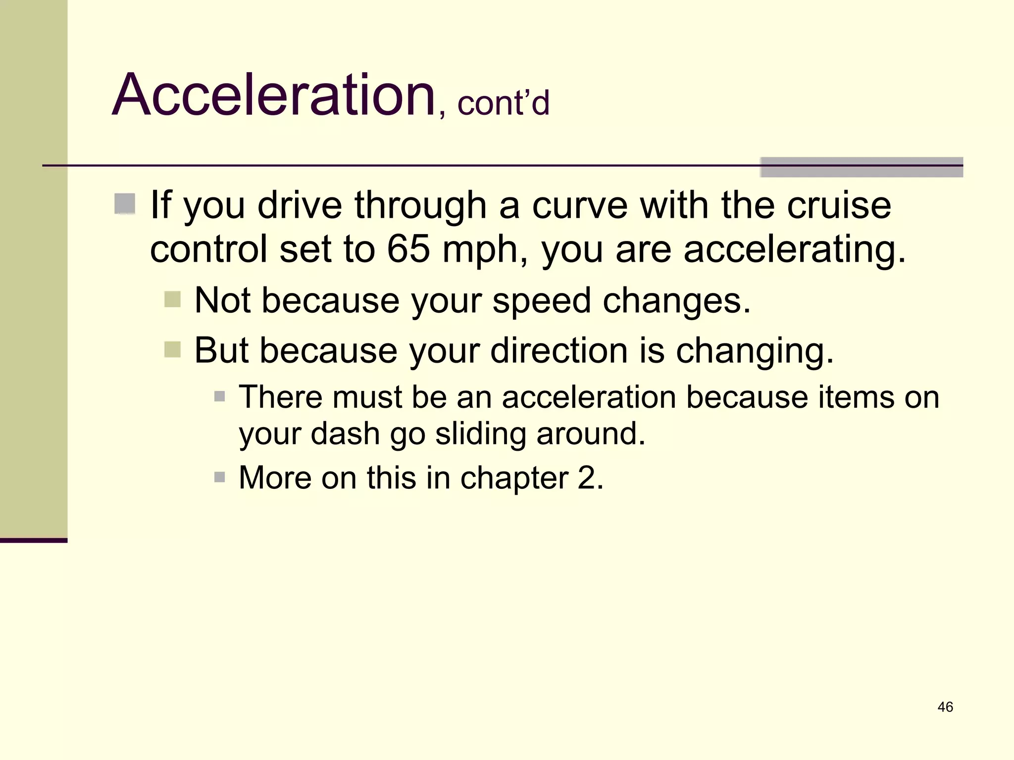 Acceleration , cont’d If you drive through a curve with the cruise control set to 65 mph, you are accelerating. Not because your speed changes. But because your direction is changing. There must be an acceleration because items on your dash go sliding around. More on this in chapter 2. 