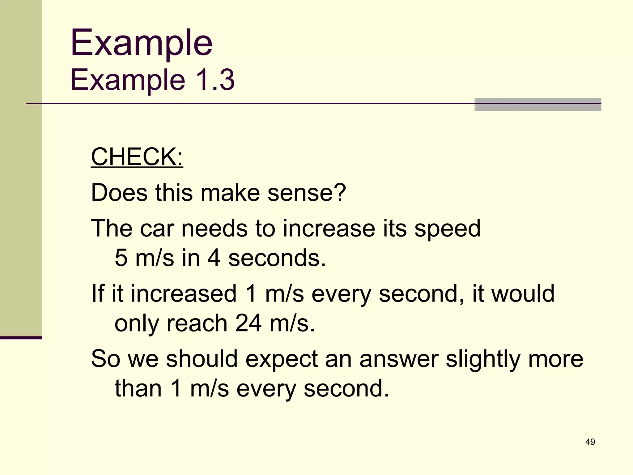 Example Example 1.3 CHECK: Does this make sense? The car needs to increase its speed  5 m/s in 4 seconds.  If it increased 1 m/s every second, it would only reach 24 m/s.  So we should expect an answer slightly more than 1 m/s every second. 