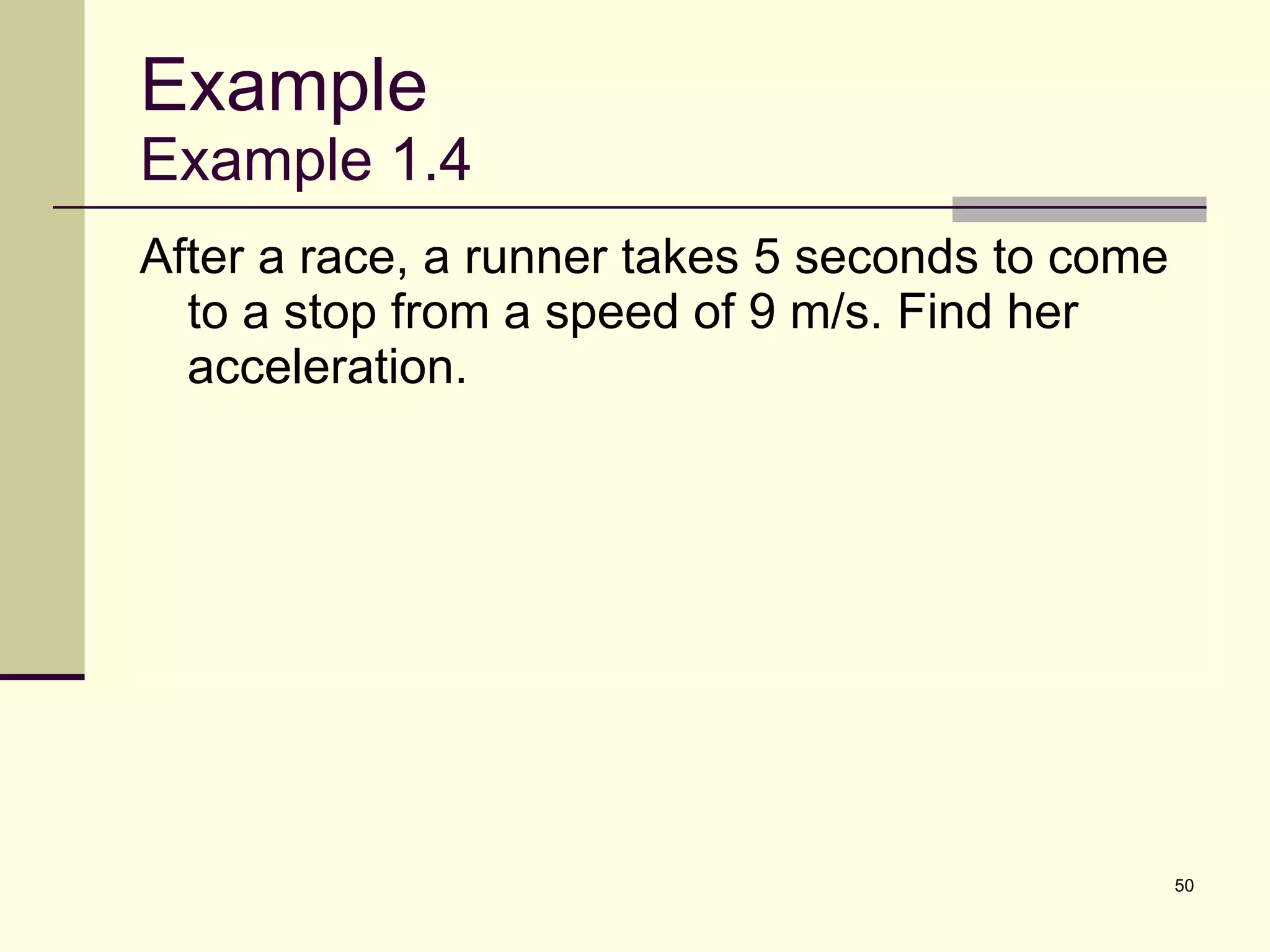 Example Example 1.4 After a race, a runner takes 5 seconds to come to a stop from a speed of 9 m/s. Find her acceleration. 