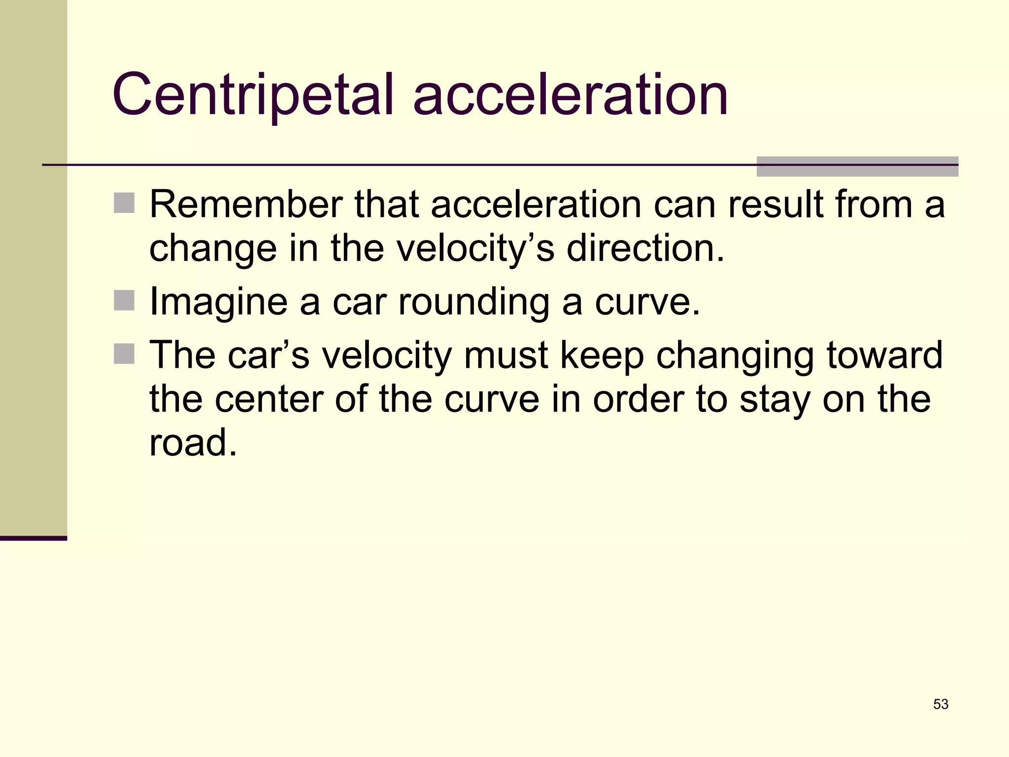 Centripetal acceleration Remember that acceleration can result from a change in the velocity’s direction. Imagine a car rounding a curve. The car’s velocity must keep changing toward the center of the curve in order to stay on the road. 