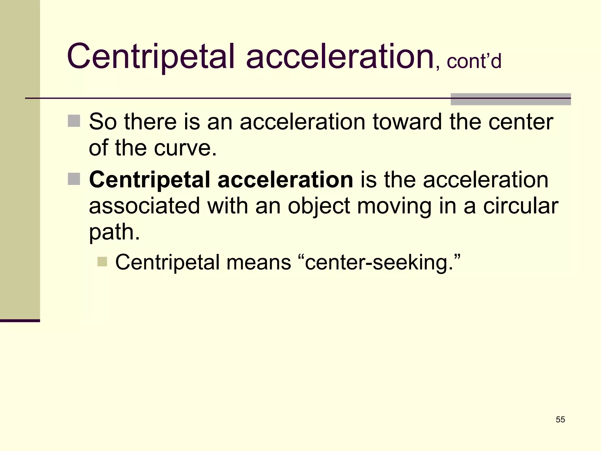 Centripetal acceleration , cont’d So there is an acceleration toward the center of the curve. Centripetal acceleration  is the acceleration associated with an object moving in a circular path. Centripetal means “center-seeking.” 