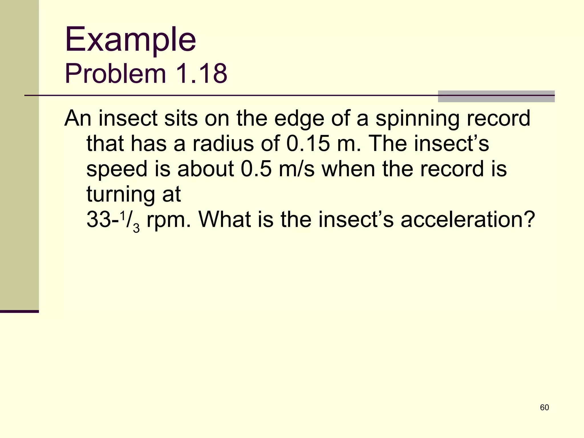 Example Problem 1.18 An insect sits on the edge of a spinning record that has a radius of 0.15 m. The insect’s speed is about 0.5 m/s when the record is turning at  33- 1 / 3  rpm. What is the insect’s acceleration? 