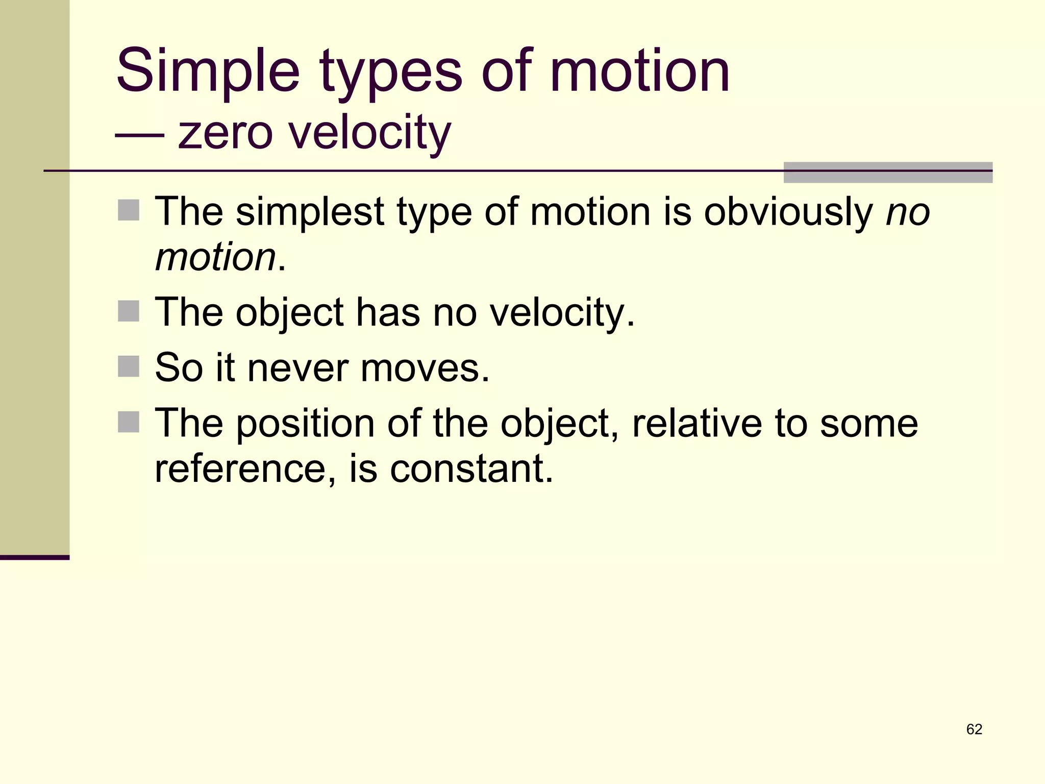 Simple types of motion — zero velocity The simplest type of motion is obviously  no motion . The object has no velocity. So it never moves. The position of the object, relative to some reference, is constant. 