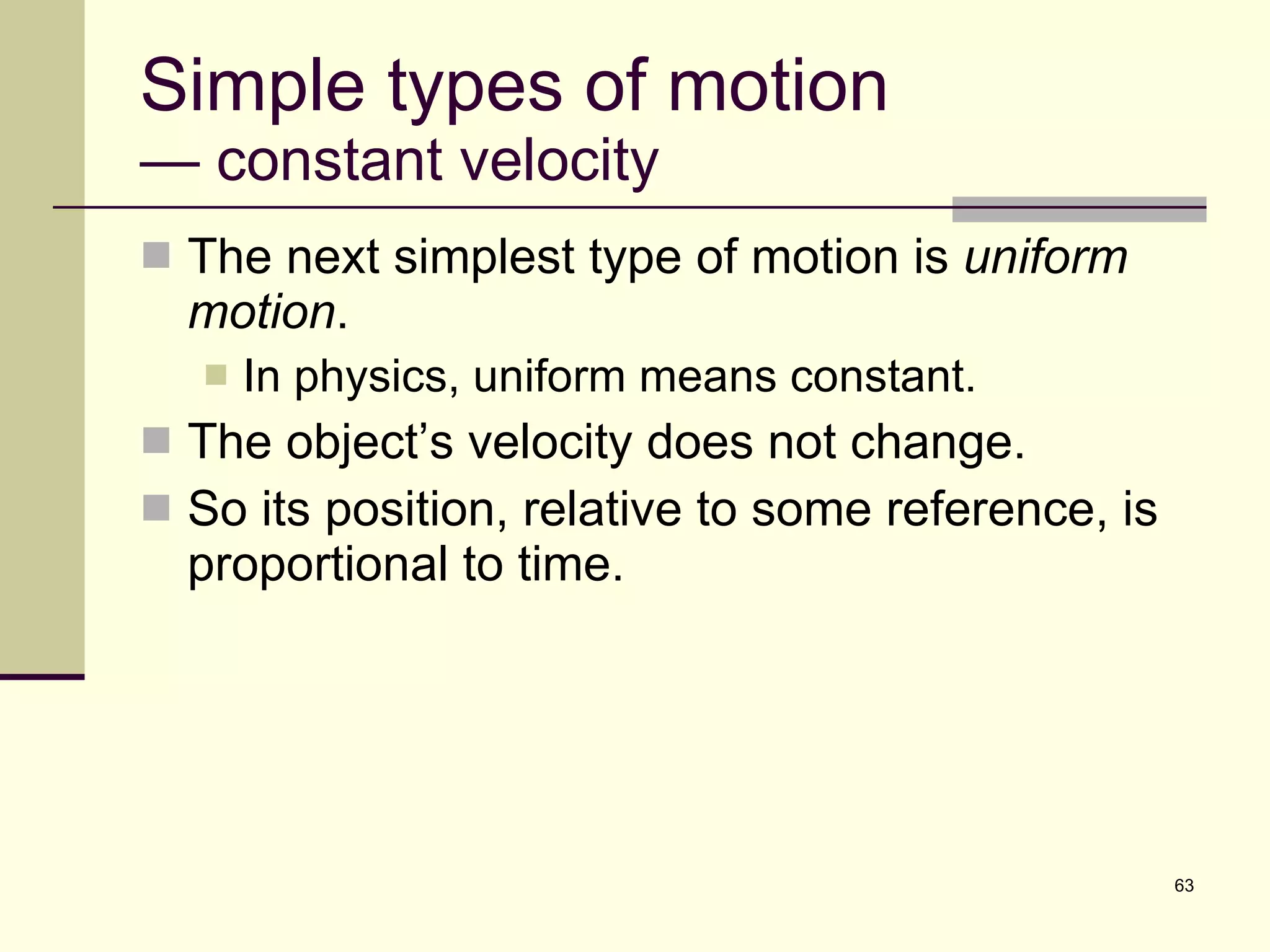 Simple types of motion — constant velocity The next simplest type of motion is  uniform motion . In physics, uniform means constant. The object’s velocity does not change. So its position, relative to some reference, is proportional to time. 