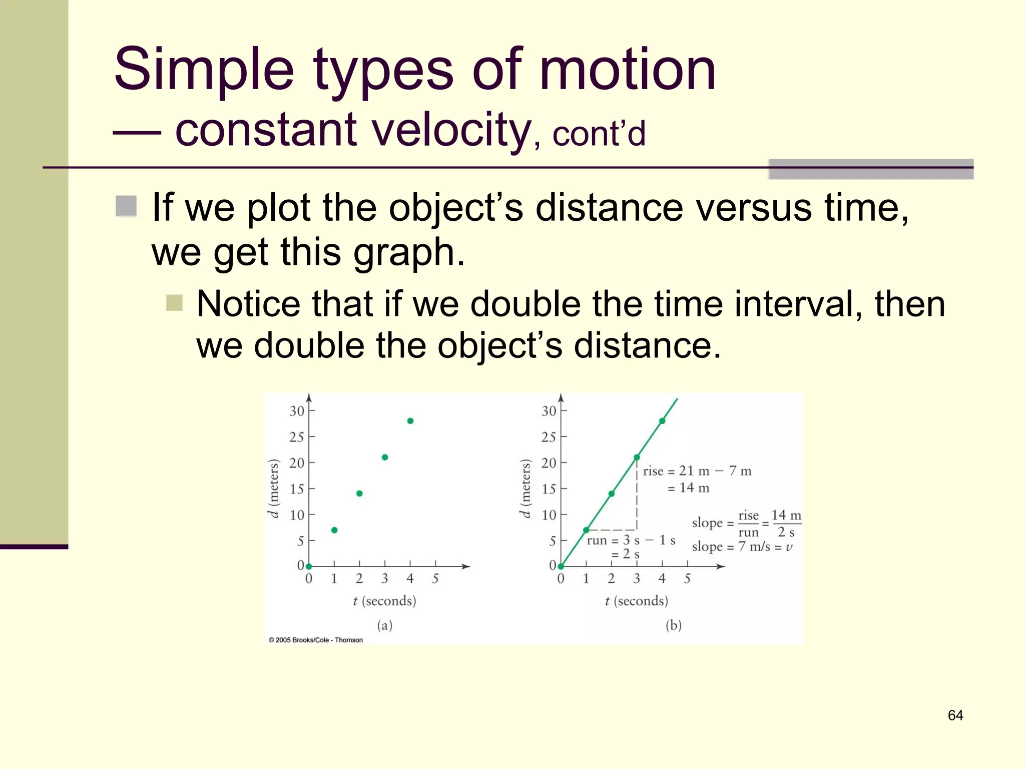 Simple types of motion — constant velocity , cont’d If we plot the object’s distance versus time, we get this graph. Notice that if we double the time interval, then we double the object’s distance. 