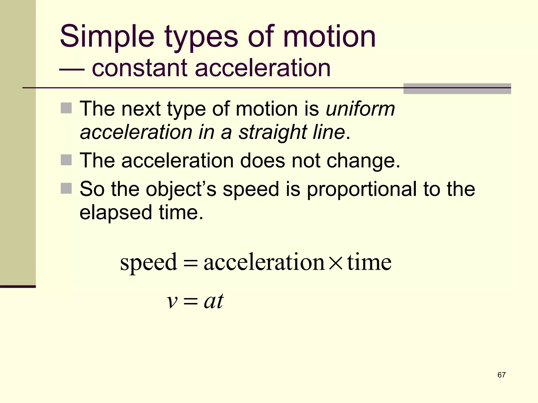 Simple types of motion — constant acceleration The next type of motion is  uniform acceleration in a straight line . The acceleration does not change. So the object’s speed is proportional to the elapsed time. 