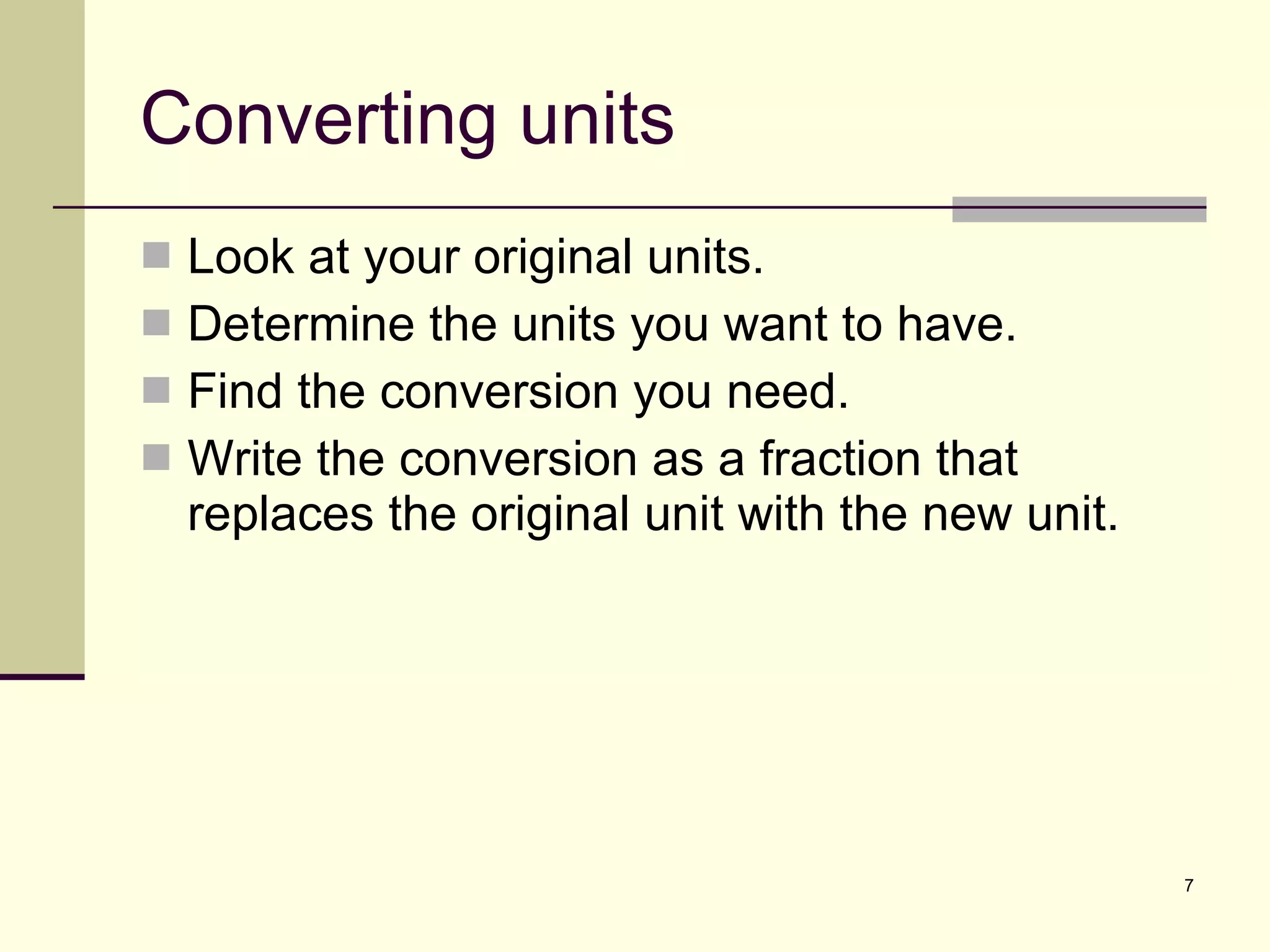 Converting units Look at your original units. Determine the units you want to have. Find the conversion you need. Write the conversion as a fraction that replaces the original unit with the new unit. 