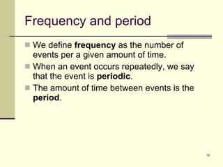 Frequency and period We define  frequency  as the number of events per a given amount of time. When an event occurs repeatedly, we say that the event is  periodic . The amount of time between events is the  period . 