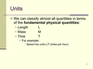 Units We can classify almost all quantities in terms of the  fundamental physical quantities : Length L Mass M Time T For example: Speed has units L/T (miles per hour) 