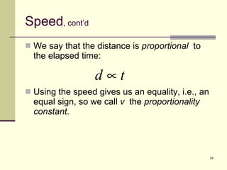 Speed , cont’d We say that the distance is  proportional   to the elapsed time: Using the speed gives us an equality, i.e., an equal sign, so we call  v   the  proportionality constant . 