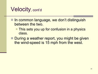 Velocity , cont’d In common language, we don’t distinguish between the two. This sets you up for confusion in a physics class. During a weather report, you might be given the wind-speed is 15 mph from the west. 